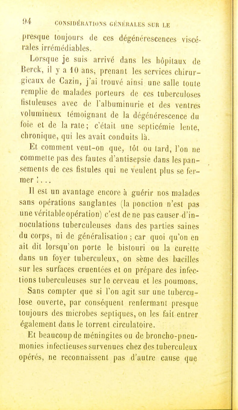 presque toujours de ces dégénérescences viscé- rales irrémédiables. Lorsque je suis arrivé dans les hôpitaux de Berck, il y a 10 ans, prenant les services chirur- gicaux de Cazin, j'ai trouvé ainsi une salle toute remplie de malades porteurs de ces tuberculoses fistuleuses avec de l'albuminurie et des ventres volumineux témoignant de la dégénérescence du foie et de la rate; c'était une septicémie lente, chronique, qui les avait conduits là. Et comment veut-on que, tôt ou lard, Ton ne commette pas des fautes d'antisepsie dans les pan- sements de ces fistules qui ne veulent plus se fer- mer !... Il est un avantage encore à guérir nos malades sans opérations sanglantes (la ponction n'est pas une véritable opération) c'est de ne pas causer d'in- noculations tuberculeuses dans des parties saines du corps, ni de généralisation ; car quoi qu'on en ait dit lorsqu'on porte le bistouri ou la curette dans un foyer tuberculeux, on sème des bacilles sur les surfaces cruentées et on prépare des infec- tions tuberculeuses sur le cerveau et les poumons. Sans compter que si l'on agit sur une tubercu- lose ouverte, par conséquent renfermant presque toujours des microbes sepliques, on les fait entrer également dans le torrent circulatoire. Et beaucoup de méningites ou de broncho-pneu- monies infectieuses survenues chez des tuberculeux opérés, ne reconnaissent pas d'autre cause que