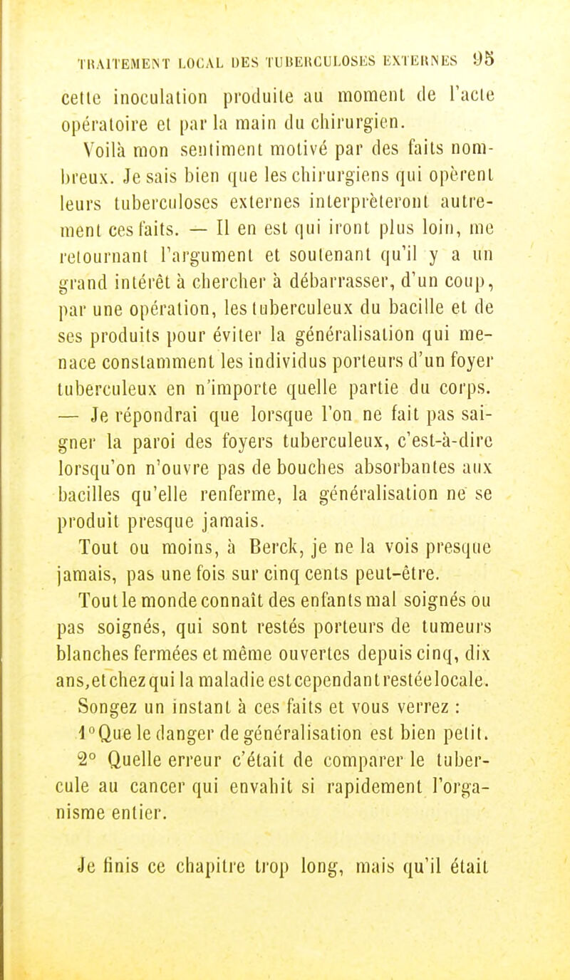 cette inoculation produite au moment de l'acte opératoire et parla main du chirurgien. Voilà mon sentiment motivé par des faits nom- breux. Je sais bien que les chirurgiens qui opèrent leurs tuberculoses externes interpréteront autre- ment ces faits. — Il en est qui iront plus loin, me retournant l'argument et soutenant qu'il y a un grand intérêt à chercher à débarrasser, d'un coup, par une opération, les tuberculeux du bacille et de ses produits pour éviter la généralisation qui me- nace constamment les individus porteurs d'un foyer tuberculeux en n'importe quelle partie du corps. — Je répondrai que lorsque l'on ne fait pas sai- gner la paroi des foyers tuberculeux, c'est-à-dire lorsqu'on n'ouvre pas de bouches absorbantes aux bacilles qu'elle renferme, la généralisation ne se produit presque jamais. Tout ou moins, à Berck, je ne la vois presque jamais, pas une fois sur cinq cents peut-être. Tout le monde connaît des enfants mal soignés ou pas soignés, qui sont restés porteurs de tumeurs blanches fermées et même ouvertes depuis cinq, dix ans,etchezqui la maladie estcependantrestéelocale. Songez un instant à ces faits et vous verrez : l°Que le danger de généralisation est bien petit. 2° Quelle erreur c'était de comparer le tuber- cule au cancer qui envahit si rapidement l'orga- nisme entier. Je finis ce chapitre trop long, mais qu'il était