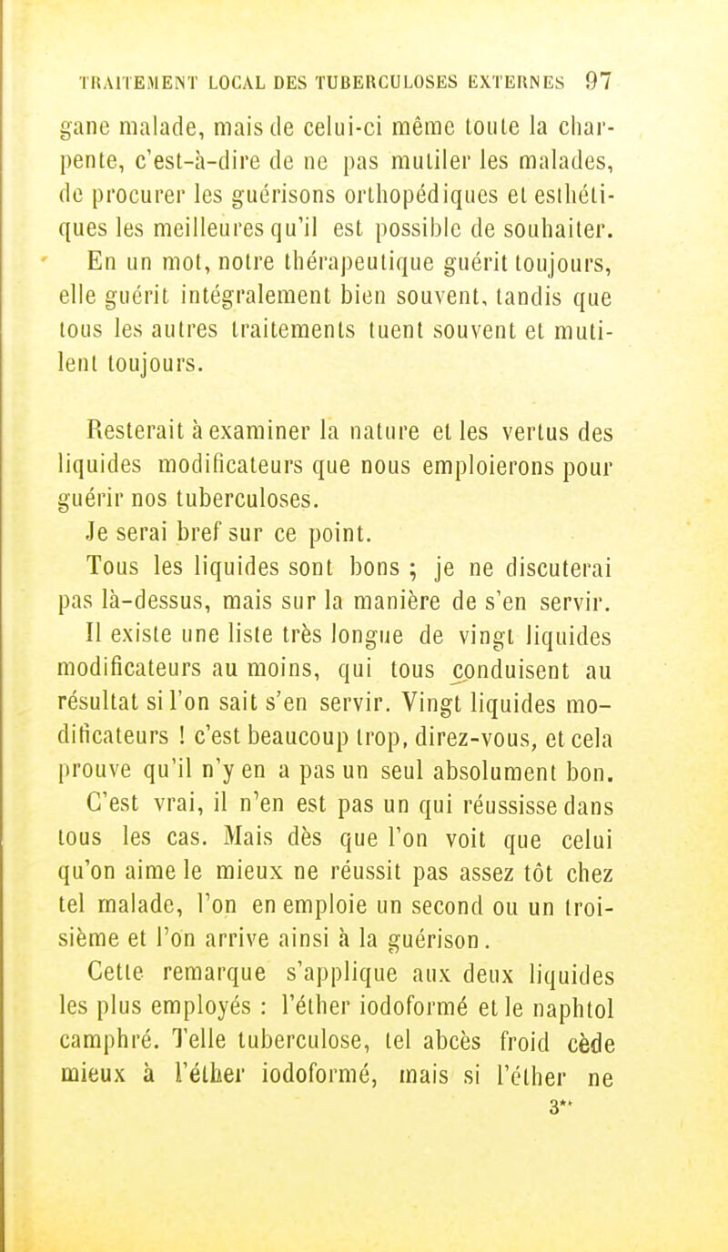 gane malade, mais de celui-ci même toute la char- pente, c'est-à-dire de ne pas mutiler les malades, de procurer les guérisons orthopédiques et esthéti- ques les meilleures qu'il est possible de souhaiter. En un mot, notre thérapeutique guérit toujours, elle guérit intégralement bien souvent, tandis que tous les autres traitements tuent souvent et muti- lent toujours. Resterait à examiner la nature et les vertus des liquides modificateurs que nous emploierons pour guérir nos tuberculoses. Je serai bref sur ce point. Tous les liquides sont bons ; je ne discuterai pas là-dessus, mais sur la manière de s'en servir. Il existe une liste très longue de vingt liquides modificateurs au moins, qui tous conduisent au résultat si l'on sait s'en servir. Vingt liquides mo- dificateurs ! c'est beaucoup trop, direz-vous, et cela prouve qu'il n'y en a pas un seul absolument bon. C'est vrai, il n'en est pas un qui réussisse dans tous les cas. Mais dès que l'on voit que celui qu'on aime le mieux ne réussit pas assez tôt chez tel malade, l'on en emploie un second ou un troi- sième et l'on arrive ainsi à la guérison. Cette remarque s'applique aux deux liquides les plus employés : l'éther iodoformé et le naphtol camphré. Telle tuberculose, tel abcès froid cède mieux à l'éther iodoformé, mais si l'éther ne 3*'