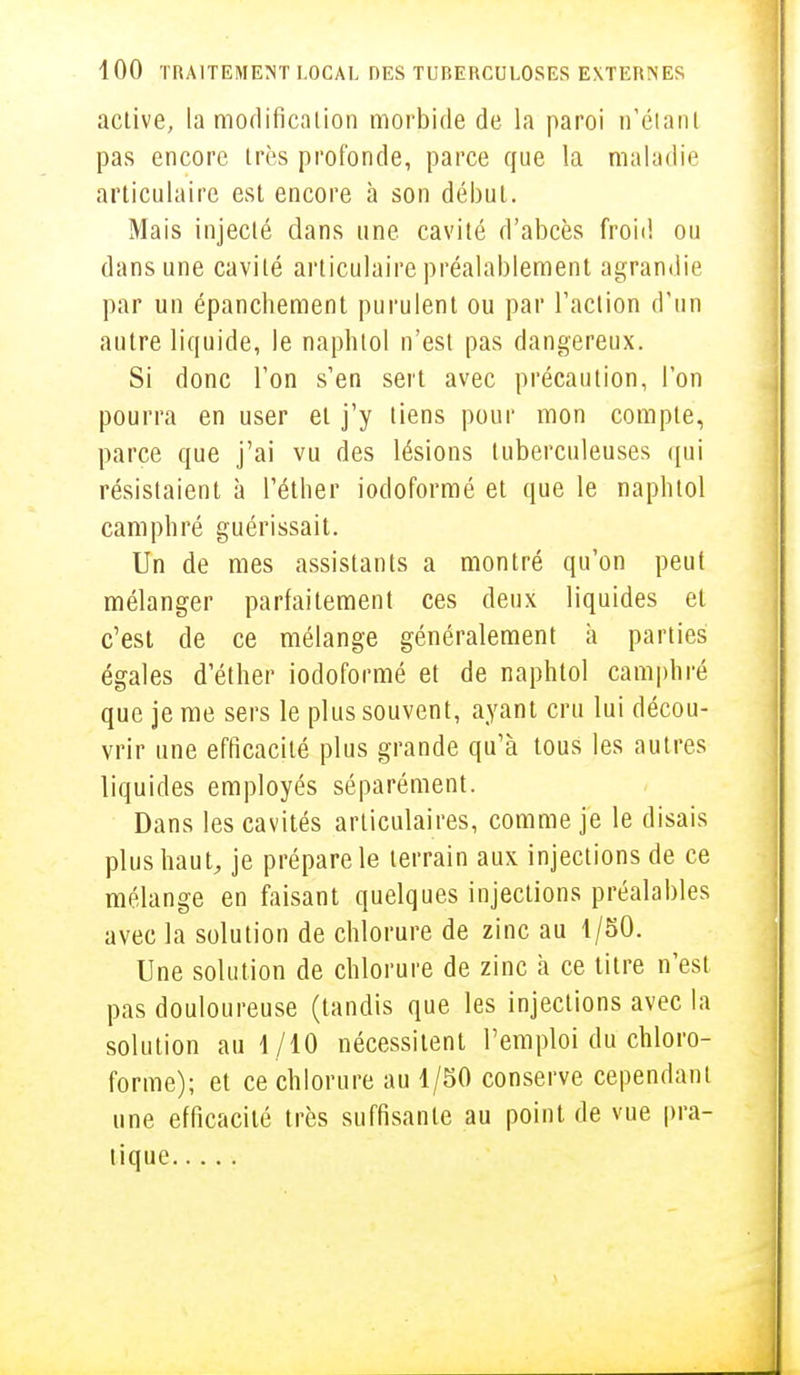 active, la modification morbide de la paroi n'étant pas encore très profonde, parce que la maladie articulaire est encore à son début. Mais injecté dans une cavité d'abcès froid ou dans une cavité articulaire préalablement agrandie par un épancbement purulent ou par l'action d'un autre liquide, le naphtol n'est pas dangereux. Si donc l'on s'en sert avec précaution, l'on pourra en user et j'y tiens pour mon compte, parce que j'ai vu des lésions tuberculeuses qui résistaient à l'éther iocloformé et que le naphtol camphré guérissait. Un de mes assistants a montré qu'on peut mélanger parfaitement ces deux liquides et c'est de ce mélange généralement à parties égales d'éther iodoformé et de naphtol camphré que je me sers le plus souvent, ayant cru lui décou- vrir une efficacité plus grande qu'à tous les autres liquides employés séparément. Dans les cavités articulaires, comme je le disais plus haut, je prépare le terrain aux injections de ce mélange en faisant quelques injections préalables avec la solution de chlorure de zinc au 1/50. Une solution de chlorure de zinc à ce titre n'est pas douloureuse (tandis que les injections avec la solution au 1/10 nécessitent l'emploi du chloro- forme); et ce chlorure au 1/50 conserve cependant une efficacité très suffisante au point de vue pra- tique