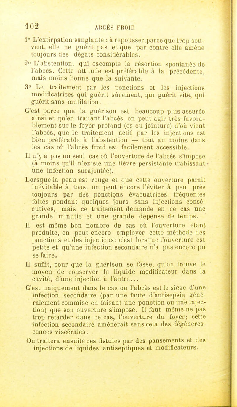 1° L'extirpation sanglante : à repousser,parceque trop sou- vent, elle ne guérit pas et que par contre elle amène toujours des dégâts considérables. 2° L'abstention, qui escompte la résortion spontanée de l'abcès. Cette attitude est préférable à la précédente, mais moins bonne que la suivante. 3° Le traitement par les ponctions et les injections modificatrices qui guérit sûrement, qui guérit vile, qui guérit sans mutilation. C'est parce que la guérison est beaucoup plus assurée ainsi et qu'en traitant l'abcès on peut agir très favora- blement sur le foyer profond (os ou jointure) d'où vient l'abcès, que le traitement actif par les injections est bien préférable à l'abstention — tout au moins dans les cas où l'abcès froid est facilement accessible. Il n'y a pas un seul cas où l'ouverture de l'abcès s'impose (à moins qu'il n'existe une lièvre persistante trahissant une infection surajoutée). Lorsque la peau est rouge et que cette ouverture parait inévitable à tous, on peut encore l'éviter à peu près toujours par des ponctions évacuatrices fréquentes faites pendant quelques jours sans injections consé- cutives, mais ce traitement demande en ce cas une grande minutie et une grande dépense de temps. Il est même bon nombre de cas où l'ouverture élant produite, on peut encore employer cette méthode des ponctions et des injections: c'est lorsque l'ouverture est petite et qu'une infection secondaire n'a pas encore pu se faire. Il suffit, pour que la guérison se fasse, qu'on trouve le moyen de conserver le liquide modificateur dans la cavité, d'une injection à l'autre... C'est uniquement dans le cas ou l'abcès est le siège d'une infection secondaire (par une faute d'antisepsie géné- ralement commise en faisant une ponction ou une injec- tion) que son ouverture s'impose. Il faut même ne pas trop retarder dans ce cas, l'ouverture du foyer; cette infection secondaire amènerait sans cela des dégénéres- cences viscérales. On traitera ensuite ces fistules par des pansements et des injections de liquides antiseptiques et modificateurs.