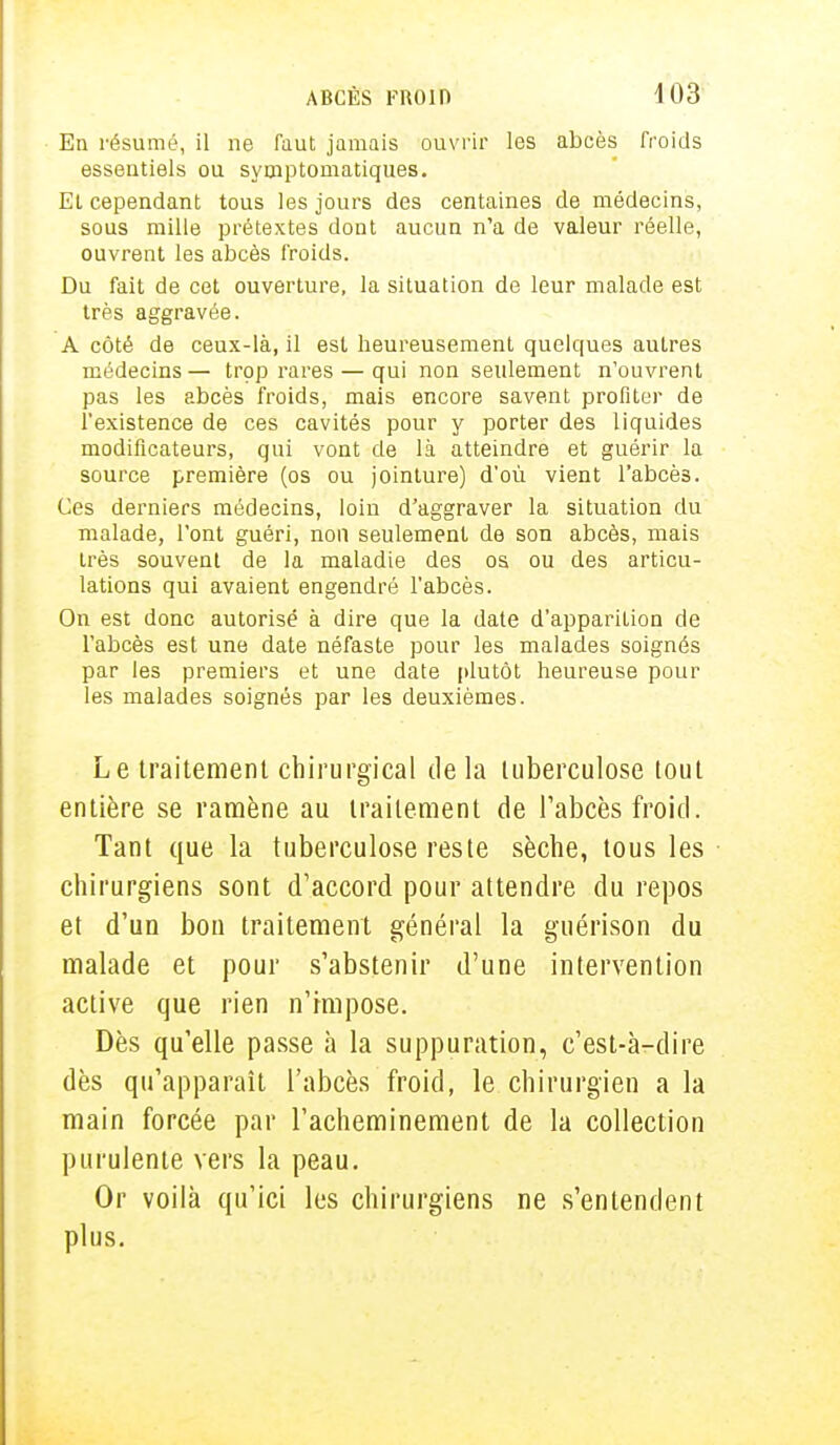 En résumé, il ne faut jamais ouvrir les abcès froids essentiels ou symptomatiques. Et cependant tous les jours des centaines de médecins, sous mille prétextes dont aucun n'a de valeur réelle, ouvrent les abcès froids. Du fait de cet ouverture, la situation de leur malade est très aggravée. A côté de ceux-là, il est heureusement quelques autres médecins — trop rares — qui non seulement n'ouvrent pas les abcès froids, mais encore savent profiter de l'existence de ces cavités pour y porter des liquides modificateurs, qui vont de là atteindre et guérir la source première (os ou jointure) d'où vient l'abcès. Ces derniers médecins, loin d'aggraver la situation du malade, l'ont guéri, non seulement de son abcès, mais très souvent de la maladie des os ou des articu- lations qui avaient engendré l'abcès. On est donc autorisé à dire que la date d'apparition de l'abcès est une date néfaste pour les malades soignés par les premiers et une date plutôt heureuse pour les malades soignés par les deuxièmes. Le traitement chirurgical delà tuberculose tout entière se ramène au traitement de l'abcès froid. Tant que la tuberculose reste sèche, tous les chirurgiens sont d'accord pour attendre du repos et d'un bon traitement général la guérison du malade et pour s'abstenir d'une intervention active que rien n'impose. Dès qu'elle passe à la suppuration, c'est-à-dire dès qu'apparaît l'abcès froid, le chirurgien a la main forcée par l'acheminement de la collection purulente vers la peau. Or voilà qu'ici les chirurgiens ne s'entendent plus.
