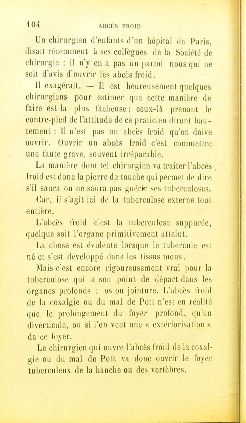 Un chirurgien d'enfants d'un hôpital de Paris, disait récemment à ses collègues de la Société de chirurgie : il n'y en a pas un parmi nous qui ne soit d'avis d'ouvrir les abcès froid. 11 exagérait. — 11 est heureusement quelques chirurgiens pour estimer que cette manière de faire est la plus fâcheuse; ceux-là prenant le contre-pied de l'attitude de ce praticien diront hau- tement : 11 n'est pas un abcès froid qu'on doive ouvrir. Ouvrir un abcès froid c'est commettre une faute grave, souvent irréparable. La manière dont tel chirurgien va traiter l'abcès . froid est donc la pierre de touche qui permet de dire s'il saura ou ne saura pas guérir ses tuberculoses. Car, il s'agit ici de la tuberculose externe tout entière. L'abcès froid c'est la tuberculose suppurée, quelque soit l'organe primitivement atteint. La chose est évidente lorsque le tubercule est né et s'est développé dans les tissus mous. Mais c'est encore rigoureusement vrai pour la tuberculose qui a son point de départ dans les organes profonds : os ou jointure. L'abcès froid de la coxalgie ou du mal de Pott n'est en réalité que le prolongement du foyer profond, qu'un diverliciile, ou si l'on veut une « extériorisation » de ce foyer. Le chirurgien qui ouvre l'abcès froid de la coxal- gie ou du mal de Pott va donc ouvrir le foyer tuberculeux de la hanche ou des vertèbres.