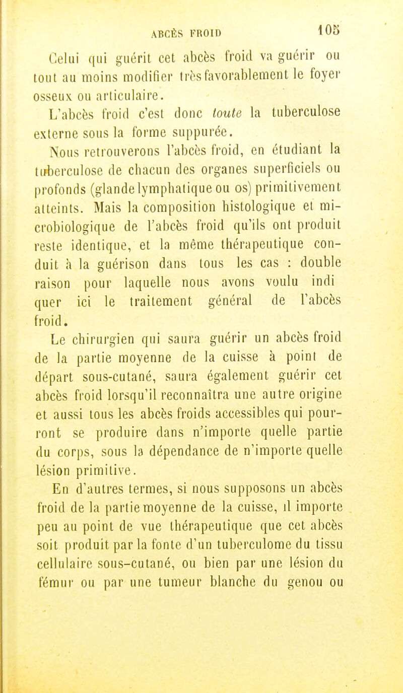Celui qui guérit cet abcès froid va guérir ou tout au moins modifier très favorablement le foyer osseux ou articulaire. L'abcès froid c'est donc toute la tuberculose externe sous la forme suppurée. Nous retrouverons l'abcès froid, en étudiant la tuberculose de chacun des organes superficiels ou profonds (glandelymphatique ou os) primitivement atteints. Mais la composition liistologique et mi- crobiologique de l'abcès froid qu'ils ont produit reste identique, et la même thérapeutique con- duit a la guérison dans tous les cas : double raison pour laquelle nous avons voulu indi quer ici le traitement général de l'abcès froid. Le chirurgien qui saura guérir un abcès froid de la partie moyenne de la cuisse à point de départ sous-cutané, saura également guérir cet abcès froid lorsqu'il reconnaîtra une autre origine et aussi tous les abcès froids accessibles qui pour- ront se produire dans n'importe quelle partie du corps, sous la dépendance de n'importe quelle lésion primitive. En d'autres termes, si nous supposons un abcès froid de la partie moyenne de la cuisse, il importe peu au point de vue thérapeutique que cet abcès soit produit parla fonte d'un tuberculome du tissu cellulaire sous-cutané, ou bien par une lésion du fémur ou par une tumeur blanche du genou ou