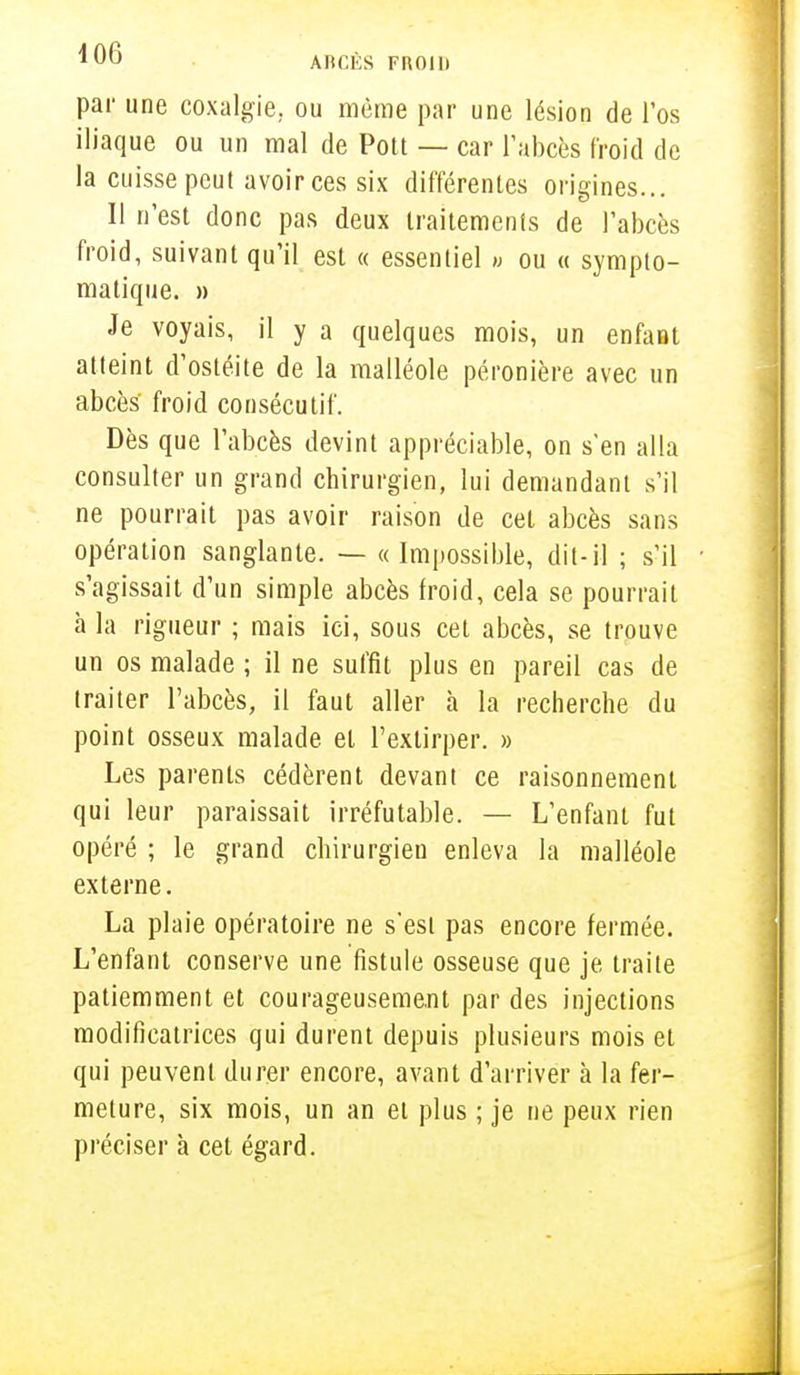 par une coxalgie, ou même par une lésion de l'os iliaque ou un mal de Pott — car l'abcès froid de la cuisse peut avoir ces six différentes origines... Il n'est donc pas deux traitements de l'abcès froid, suivant qu'il est « essentiel » ou « sympto- matique. » Je voyais, il y a quelques mois, un enfant atteint d'ostéite de la malléole péronière avec un abcès froid consécutif. Dès que l'abcès devint appréciable, on s'en alla consulter un grand chirurgien, lui demandant s'il ne pourrait pas avoir raison de cet abcès sans opération sanglante. — «Impossible, dit-il ; s'il s'agissait d'un simple abcès froid, cela se pourrait à la rigueur ; mais ici, sous cet abcès, se trouve un os malade ; il ne suffit plus en pareil cas de traiter l'abcès, il faut aller à la recherche du point osseux malade et l'extirper. » Les parents cédèrent devant ce raisonnement qui leur paraissait irréfutable. — L'enfant fut opéré ; le grand chirurgien enleva la malléole externe. La plaie opératoire ne s'est pas encore fermée. L'enfant conserve une fistule osseuse que je traite patiemment et courageusement par des injections modificatrices qui durent depuis plusieurs mois et qui peuvent durer encore, avant d'arriver à la fer- meture, six mois, un an et plus ; je ne peux rien préciser à cet égard.