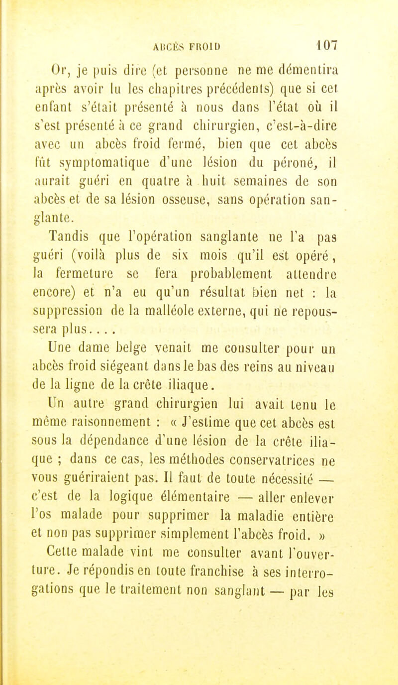 Or, je puis dire (et personne ne me démentira après avoir lu les chapitres précédents) que si cet enfant s'était présenté à nous dans l'état où il s'est présenté à ce grand chirurgien, c'est-à-dire avec un abcès froid fermé, bien que cet abcès fût symptomalique d'une lésion du péroné, il aurait guéri en quatre à huit semaines de son abcès et de sa lésion osseuse, sans opération san- glante. Tandis que l'opération sanglante ne l'a pas guéri (voilà plus de six mois qu'il est opéré, la fermeture se fera probablement attendre encore) et n'a eu qu'un résultat bien net : la suppression de la malléole externe, qui ne repous- sera plus.... Une dame belge venait me consulter pour un abcès froid siégeant dans le bas des reins au niveau de la ligne de la crête iliaque. Un autre grand chirurgien lui avait tenu le même raisonnement : « J'estime que cet abcès est sous la dépendance d'une lésion de la crête ilia- que ; dans ce cas, les méthodes conservatrices ne vous guériraient pas. Il faut de toute nécessité — c'est de la logique élémentaire — aller enlever l'os malade pour supprimer la maladie entière et non pas supprimer simplement l'abcès froid. » Cette malade vint me consulter avant l'ouver- ture. Je répondis en toute franchise à ses interro- gations que le traitement non sanglant — par les