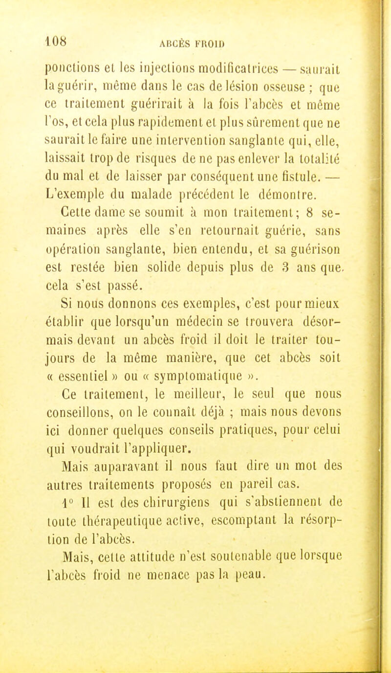 ponctions el les injections modificatrices — saurait la guérir, même dans le cas de lésion osseuse ; que ce traitement guérirait à la fois l'abcès et même l'os, et cela plus rapidement el plus sûrement que ne saurait le faire une intervention sanglante qui, elle, laissait trop de risques de ne pas enlever la totalité du mal et de laisser par conséquent une fistule. — L'exemple du malade précédent le démontre. Cette dame se soumit à mon traitement; 8 se- maines après elle s'en retournait guérie, sans opération sanglante, bien entendu, et sa guérison est restée bien solide depuis plus de 3 ans que. cela s'est passé. Si nous donnons ces exemples, c'est pour mieux établir que lorsqu'un médecin se trouvera désor- mais devant un abcès froid il doit le traiter tou- jours de la même manière, que cet abcès soit « essentiel » ou « symptomatique ». Ce traitement, le meilleur, le seul que nous conseillons, on le connaît déjà ; mais nous devons ici donner quelques conseils pratiques, pour celui qui voudrait l'appliquer. Mais auparavant il nous faut dire un mot des autres traitements proposés eu pareil cas. 1° Il est des chirurgiens qui s'abstiennent de toute thérapeutique active, escomptant la résorp- tion de l'abcès. Mais, cette attitude n'est soutenable que lorsque l'abcès froid ne menace pas la peau.