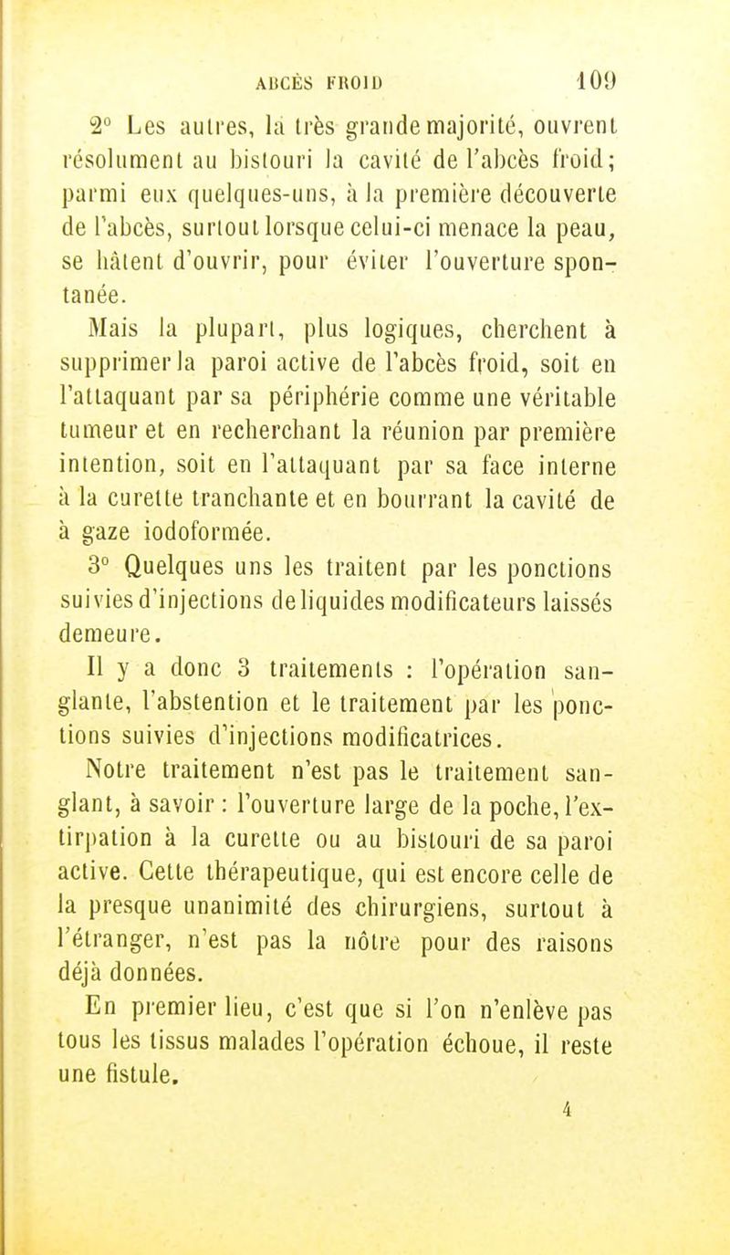 2° Les autres, la très grande majorité, ouvrent résolument au bistouri la cavité de l'abcès froid; parmi eux quelques-uns, à la première découverte de l'abcès, surtout lorsque celui-ci menace la peau, se hâtent d'ouvrir, pour éviter l'ouverture spon- tanée. Mais la plupart, plus logiques, cherchent à supprimer la paroi active de l'abcès froid, soit en l'attaquant par sa périphérie comme une véritable tumeur et en recherchant la réunion par première intention, soit en l'attaquant par sa face interne à la curette tranchante et en bourrant la cavité de à gaze iodoformée. 3° Quelques uns les traitent par les ponctions suivies d'injections de liquides modificateurs laissés demeure. Il y a donc 3 traitements : l'opération san- glante, l'abstention et le traitement par les ponc- tions suivies d'injections modificatrices. Notre traitement n'est pas le traitement san- glant, à savoir : l'ouverture large de la poche, l'ex- tirpation à la curette ou au bistouri de sa paroi active. Cette thérapeutique, qui est encore celle de la presque unanimité des chirurgiens, surtout à l'étranger, n'est pas la nôtre pour des raisons déjà données. En premier lieu, c'est que si l'on n'enlève pas tous les tissus malades l'opération échoue, il reste une fistule.