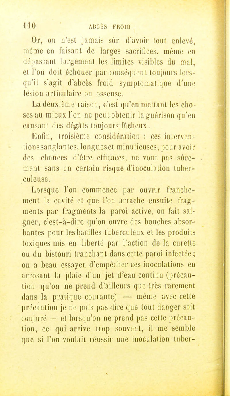Or, on n'est jamais sûr d'avoir tout enlevé, même en faisant de larges sacrifices, même en dépassant largement les limites visibles du mal, et l'on doiL échouer par conséquent toujours lors- qu'il s'agit d'abcès froid symptomalique d'une lésion articulaire ou osseuse. La deuxième raison, c'est qu'en mettant les cho- ses au mieux Ton ne peut obtenir laguérison qu'en causant des dégâts loujours fâcheux. Enfin, troisième considération : ces interven- tionssanglantes,longueset minutieuses, pour avoir des chances d'être efficaces, ne vont pas sûre- ment sans un certain risque d'inoculation tuber- culeuse. Lorsque l'on commence par ouvrir franche- ment la cavité et que l'on arrache ensuite frag- ments par fragments la paroi active, on fait sai- gner, c'est-à-dire qu'on ouvre des bouches absor- bantes pour les bacilles tuberculeux et les produits toxiques mis en liberté par l'action de la curette ou du bistouri tranchant dans cette paroi infectée; on a beau essayer, d'empêcher ces inoculations en arrosant la plaie d'un jet d'eau continu (précau- tion qu'on ne prend d'ailleurs que très rarement dans la pratique courante) — même avec cette précaution je ne puis pas dire que tout danger soit conjuré — et lorsqu'on ne prend pas cette précau- tion, ce qui arrive trop souvent, il me semble que si l'on voulait réussir une inoculation tuber-