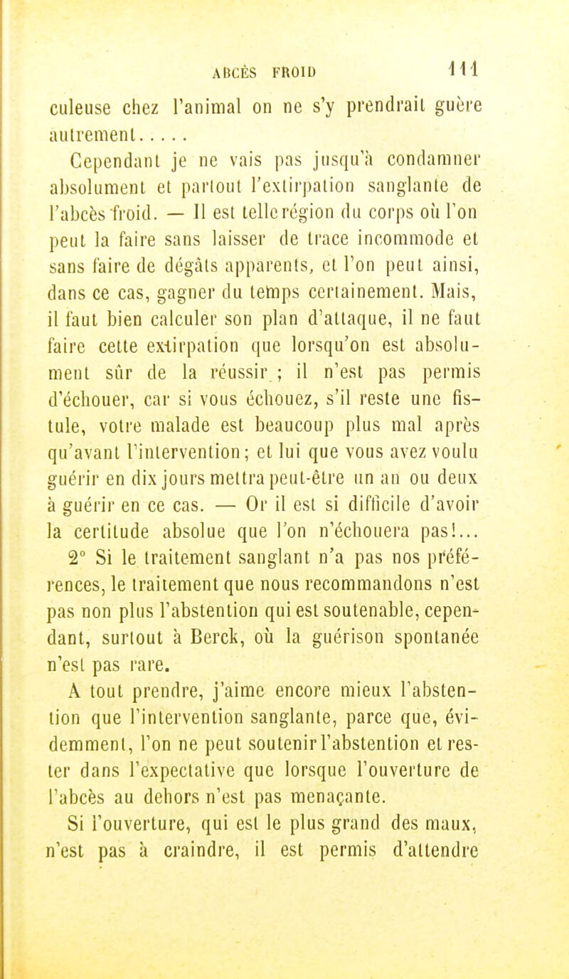 culeuse chez l'animal on ne s'y prendrait guère autrement Cependant je ne vais pas jusqu'à condamner absolument et partout l'extirpation sanglante de l'abcès froid. — Il est telle région du corps où Ton peut la faire sans laisser de trace incommode et sans faire de dégâts apparents, et Ton peut ainsi, dans ce cas, gagner du temps certainement. Mais, il faut bien calculer son plan d'attaque, il ne faut faire cette extirpation que lorsqu'on est absolu- ment sûr de la réussir ; il n'est pas permis d'échouer, car si vous échouez, s'il reste une fis- tule, votre malade est beaucoup plus mal après qu'avant l'intervention ; et lui que vous avez voulu guérir en dix jours mettra peut-être un an ou deux à guérir en ce cas. — Or il est si difficile d'avoir la certitude absolue que l'on n'échouera pas!... 2° Si le traitement sanglant n'a pas nos préfé- rences, le traitement que nous recommandons n'est pas non plus l'abstention qui est soutenable, cepen- dant, surtout à Berck, où la guérison spontanée n'est pas rare. A tout prendre, j'aime encore mieux l'absten- tion que l'intervention sanglante, parce que, évi- demment, l'on ne peut soutenir l'abstention et res- ter dans l'expectative que lorsque l'ouverture de l'abcès au dehors n'est pas menaçante. Si l'ouverture, qui est le plus grand des maux, n'est pas à craindre, il est permis d'attendre