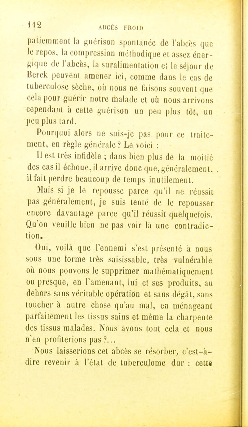 patiemment la guérison spontanée de l'abcès que le repos, la compression méthodique el assez éner- gique de l'abcès, la suralimentation et le séjour de Berck peuvent amener ici, comme dans le cas de tuberculose sèche, où nous ne faisons souvent que cela pour guérir notre malade et où nous arrivons cependant à cette guérison un peu plus tôt, un peu plus tard. Pourquoi alors ne suis-je pas pour ce traite- ment, en règle générale? Le voici : 11 est très infidèle ; dans bien plus de la moitié des cas il échoue,il arrive donc que, généralement, il fait perdre beaucoup de temps inutilement. Mais si je le repousse parce qu'il ne réussit pas généralement, je suis tenté de le repousser encore davantage parce qu'il réussit quelquefois. Qu'on veuille bien ne pas voir là une contradic- tion. Oui, voilà que l'ennemi s'est présenté à nous sous une forme très saisissable, très vulnérable où nous pouvons le supprimer mathématiquement ou presque, en l'amenant, lui et ses produits, au dehors sans véritable opération et sans dégât, sans toucher à autre chose qu'au mal, en ménageant parfaitement les tissus sains et même la charpente des tissus malades. Nous avons tout cela et nous n'en profiterions pas ?... Nous laisserions cet abcès se résorber, c'est-à- dire revenir à l'état de tuberculome dur : cette