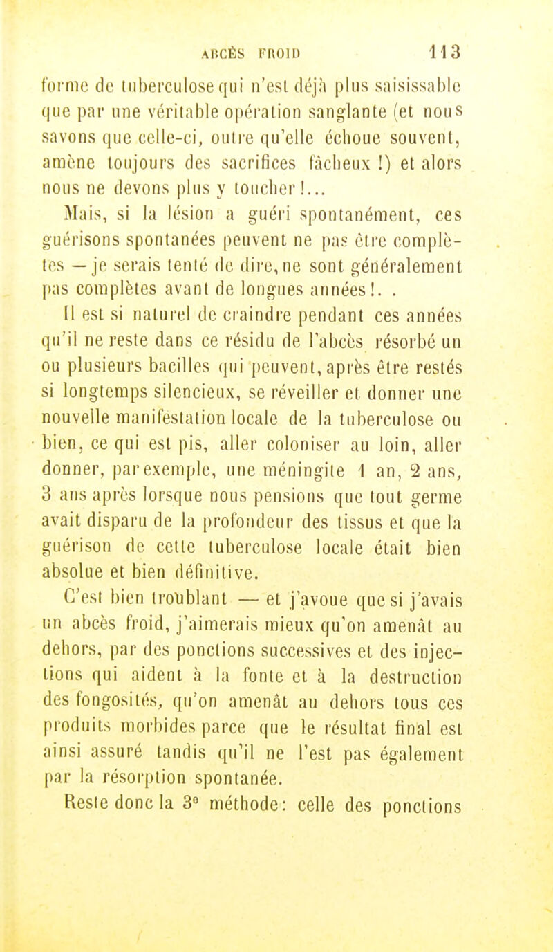 forme de tuberculose qui n'est déjà plus saisissable que par une véritable opération sanglante (et nous savons que celle-ci, outre qu'elle échoue souvent, amène toujours des sacrifices fâcheux !) et alors nous ne devons plus y toucher!... Mais, si la lésion a guéri spontanément, ces guérisons spontanées peuvent ne pas être complè- tes — je serais tenté de dire,ne sont généralement pas complètes avant de longues années!. . Il est si naturel de craindre pendant ces années qu'il ne reste dans ce résidu de l'abcès résorbé un ou plusieurs bacilles qui peuvent, après être restés si longtemps silencieux, se réveiller et donner une nouvelle manifestation locale de la tuberculose ou bien, ce qui est pis, aller coloniser au loin, aller donner, par exemple, une méningite 1 an, 2 ans, 3 ans après lorsque nous pensions que tout germe avait disparu de la profondeur des tissus et que la guérison de cette tuberculose locale était bien absolue et bien définitive. C'est bien troublant — et j'avoue que si j'avais un abcès froid, j'aimerais mieux qu'on amenât au dehors, par des ponctions successives et des injec- tions qui aident à la fonte et à la destruction des fongosités, qu'on amenât au dehors tous ces produits morbides parce que le résultat final est ainsi assuré tandis qu'il ne l'est pas également par la résorption spontanée. Reste donc la 3e méthode: celle des ponctions