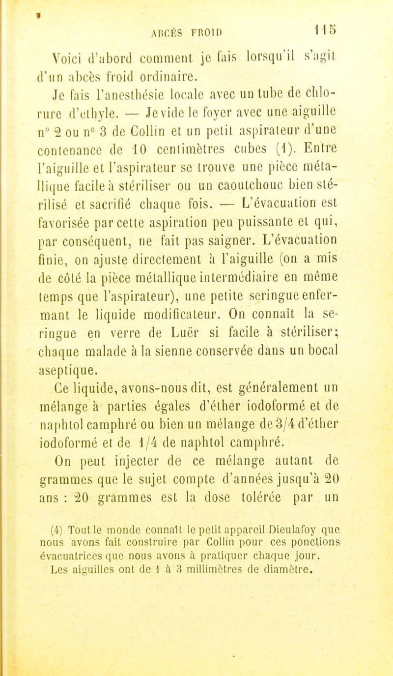 Voici d'abord comment je fais lorsqu'il s'agit d'un abcès froid ordinaire. Je fais l'anesthésie locale avec un tube de chlo- rure d'ethyle. — Je vide le foyer avec une aiguille n° 2 ou n° 3 de Collin et un petit aspirateur d'une contenance de 10 centimètres cubes (1). Entre l'aiguille et l'aspirateur se trouve une pièce méta- llique facile à stériliser ou un caoutchouc bien sté- rilisé et sacrifié chaque fois. — L'évacuation est favorisée par cette aspiration peu puissante et qui, par conséquent, ne fait pas saigner. L'évacuation finie, on ajuste directement à l'aiguille (on a mis de côté la pièce métallique intermédiaire en même temps que l'aspirateur), une petite seringue enfer- mant le liquide modificateur. On connaît la se- ringue en verre de Luër si facile à stériliser; chaque malade à la sienne conservée dans un bocal aseptique. Ce liquide, avons-nous dit, est généralement un mélange à parties égales d'éther iodoformé et de naphtol camphré ou bien un mélange de 3/4 d'éther iodoformé et de 1/4 de naphtol camphré. On peut injecter de ce mélange autant de grammes que le sujet compte d'années jusqu'à 20 ans : 20 grammes est la dose tolérée par un (4) Tout le monde connaît le petit appareil Dieulafoy que nous avons fait construire par Collin pour ces ponctions évacuatriecs que nous avons à pratiquer chaque jour. Les aiguilles ont de \ à 3 millimètres de diamètre.