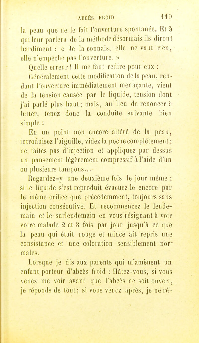 la peau que ne le fait l'ouverture spontanée. El à qui leur parlera de la méthode désormais ils diront hardiment : « Je la connais, elle ne vaut rien, elle n'empêche pas l'ouverture. » Quelle erreur ! 11 me faut redire pour eux : Généralement cette modification delà peau, ren- dant l'ouverture immédiatement menaçante, vient de la tension causée par le liquide, tension dont j'ai parlé plus haut; mais, au lieu de renoncer à lutter, tenez donc la conduite suivante bien simple : En un point non encore altéré de la peau, introduisez l'aiguille, videz la poche complètement ; ne faites pas d'injection et appliquez par dessus un pansement légèrement compressif à l'aide d'un ou plusieurs tampons... Regardez-y une deuxième fois le jour même ; si le liquide s'est reproduit évacuez-le encore par le même orifice que précédemment, toujours sans injection consécutive. Et recommencez le lende- main et le surlendemain en vous résignant à voir votre malade 2 et 3 fois par jour jusqu'à ce que la peau qui était rouge et mince ait repris une consistance et une coloration sensiblement nor- males. Lorsque je dis aux parents qui m'amènent un enfant porteur d'abcès froid : Hâtez-vous, si vous venez me voir avant que l'abcès ne soit ouvert, je réponds de tout ; si vous venez après, je ne ré-