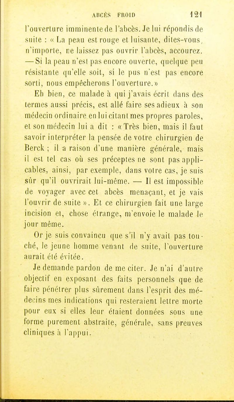 l'ouverture imminente de l'abcès. Je lui répondis de suite : « La peau est rouge et luisante, dites-vous, n'importe, ne laissez pas ouvrir l'abcès, accourez. — Si la peau n'est pas encore ouverte, quelque peu résistante qu'elle soit, si le pus n'est pas encore sorti, nous empêcherons l'ouverture.» Eh bien, ce malade à qui j'avais écrit dans des termes aussi précis, est allé faire ses adieux à son médecin ordinaire en lui citant mes propres paroles, et son médecin lui a dit : «Très bien, mais il faut savoir interpréter la pensée de votre chirurgien de Berck ; il -a raison d'une manière générale, mais il est tel cas où ses préceptes ne sont pas appli- cables, ainsi, par exemple, dans voire cas, je suis sûr qu'il ouvrirait lui-même. — Il est impossible de voyager avec cet abcès menaçant, et je vais l'ouvrir de suite ». Et ce chirurgien fait une large incision ei, chose étrange, m'envoie le malade le jour même. Or je suis convaincu que s'il n'y avait pas tou- ché, le jeune homme venant de suite, l'ouverture aurait été évitée. Je demande pardon de me citer. Je n'ai d'autre objectif en exposant des faits personnels que de faire pénétrer plus sûrement dans l'esprit des mé- decins mes indications qui resteraient lettre morte pour eux si elles leur étaient données sous une forme purement abstraite, générale, sans preuves cliniques à l'appui.
