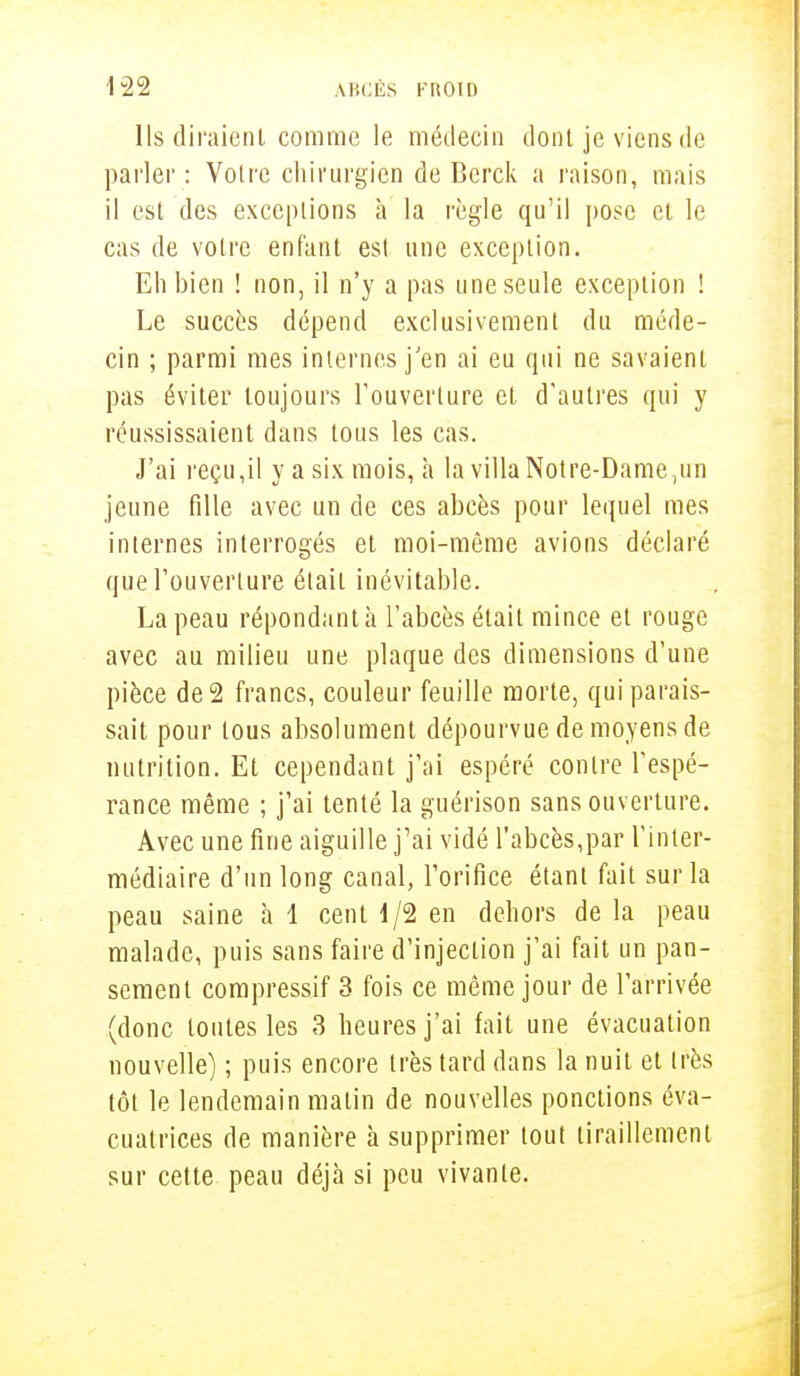 Ils diraient comme le médecin dont je viens de parler: Votre chirurgien de Bcrck a raison, mais il est des exceptions à la règle qu'il pose et le cas de votre enfant est une exception. Eh bien ! non, il n'y a pas une seule exception ! Le succès dépend exclusivement du méde- cin ; parmi mes internes j'en ai eu qui ne savaient pas éviter toujours l'ouverture et d'autres qui y réussissaient dans tous les cas. J'ai reçu,il y a six mois, h la villa Notre-Dame.un jeune fille avec un de ces abcès pour lequel mes internes interrogés et moi-même avions déclaré que l'ouverture était inévitable. La peau répondant à l'abcès était mince et rouge avec au milieu une plaque des dimensions d'une pièce de 2 francs, couleur feuille morte, qui parais- sait pour tous absolument dépourvue de moyens de nutrition. Et cependant j'ai espéré contre l'espé- rance même ; j'ai tenté la guérison sans ouverture. Avec une fine aiguille j'ai vidé l'abcès,par l'inter- médiaire d'un long canal, l'orifice étant fait sur la peau saine à 1 cent 4/2 en dehors de la peau malade, puis sans faire d'injection j'ai fait un pan- sement compressif 3 fois ce même jour de l'arrivée (donc toutes les 3 heures j'ai fait une évacuation nouvelle) ; puis encore très tard dans la nuit et très tôt le lendemain matin de nouvelles ponctions éva- cuatrices de manière à supprimer tout tiraillement sur cette peau déjà si peu vivante.