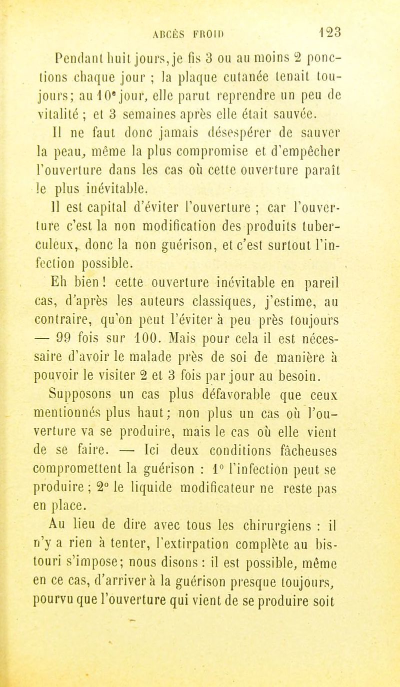 Pendant huit jours, je fis 3 ou au moins 2 ponc- tions chaque jour ; la plaque cutanée tenait tou- jours; au i0e jour, elle parut reprendre un peu de vitalité ; et 3 semaines après elle était sauvée. Il ne faut donc jamais désespérer de sauver la peau, même la plus compromise et d'empêcher l'ouverture dans les cas où celte ouverture paraît le plus inévitable. 11 est capital d'éviter l'ouverture ; car l'ouver- ture c'est la non modification des produits tuber- culeux, donc la non guérison, et c'est surtout l'in- fection possible. Eh bien ! cette ouverture inévitable en pareil cas, d'après les auteurs classiques, j'estime, au contraire, qu'on peut l'éviter à peu près toujours — 99 fois sur 100. Mais pour cela il est néces- saire d'avoir le malade près de soi de manière à pouvoir le visiter 2 et 3 fois par jour au besoin. Supposons un cas plus défavorable que ceux mentionnés plus haut; non plus un cas où l'ou- verture va se produire, mais le cas où elle vient de se faire. — Ici deux conditions fâcheuses compromettent la guérison : 1° l'infection peut se produire ; 2° le liquide modificateur ne reste pas en place. Au lieu de dire avec tous les chirurgiens : il n'y a rien à tenter, l'extirpation complète au bis- touri s'impose; nous disons : il est possible, même en ce cas, d'arriver à la guérison presque toujours, pourvu que l'ouverture qui vient de se produire soit