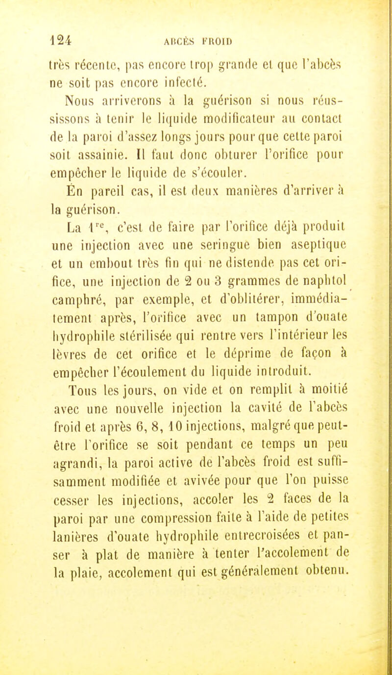 très récente, pas encore trop grande et que l'abcès ne soit pas encore infecté. Nous arriverons à la guérison si nous réus- sissons à tenir le liquide modificateur au contact de la paroi d'assez longs jours pour que cette paroi soit assainie. Il faut donc obturer l'orifice pour empêcher le liquide de s'écouler. Én pareil cas, il est deux manières d'arriver à la guérison. La lle, c'est de faire par l'orifice déjà produit une injection avec une seringue bien aseptique et un embout très fin qui ne distende pas cet ori- fice, une injection de 2 ou 3 grammes de naphtol camphré, par exemple, et d'oblitérer, immédia- tement après, l'orifice avec un tampon d'ouate hydrophile stérilisée qui rentre vers l'intérieur les lèvres de cet orifice et le déprime de façon à empêcher l'écoulement du liquide introduit. Tous les jours, on vide et on remplit à moitié avec une nouvelle injection la cavité de l'abcès froid et après 6, 8, 10 injections, malgré que peut- être l'orifice se soit pendant ce temps un peu agrandi, la paroi active de l'abcès froid est suffi- samment modifiée et avivée pour que l'on puisse cesser les injections, accoler les 2 faces de la paroi par une compression faite à l'aide de petites lanières d'ouate hydrophile entrecroisées et pan- ser à plat de manière à tenter l'accolement de la plaie, accolement qui est généralement obtenu.