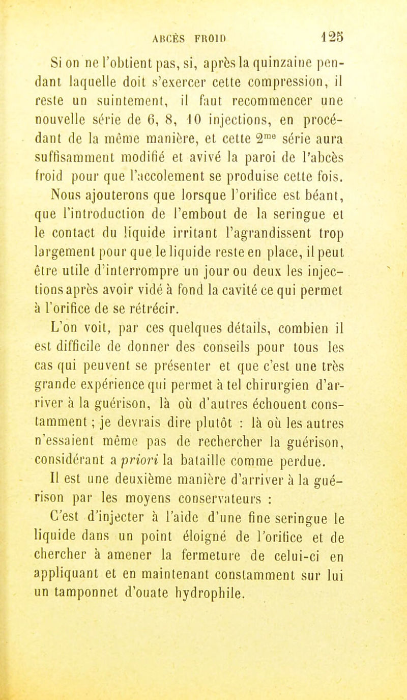 Si on ne l'obtient pas, si, après la quinzaine pen- dant, laquelle doit s'exercer cette compression, il reste un suintement, il faut recommencer une nouvelle série de 6, 8, 10 injections, en procé- dant de la même manière, et cette 2rae série aura suffisamment modifié et avivé la paroi de l'abcès froid pour que Taccolement se produise cette fois. Nous ajouterons que lorsque l'orifice est béant, que l'introduction de l'embout de la seringue et le contact du liquide irritant l'agrandissent trop largement pour que le liquide reste en place, il peut être utile d'interrompre un jour ou deux les injec- tions après avoir vidé à fond la cavité ce qui permet à l'orifice de se rétrécir. L'on voit, par ces quelques détails, combien il est difficile de donner des conseils pour tous les cas qui peuvent se présenter et que c'est une très grande expérience qui permet à tel chirurgien d'ar- river à la guérison, là où d'autres échouent cons- tamment ; je devrais dire plutôt : là où les autres n'essaient même pas de rechercher la guérison, considérant a priori h bataille comme perdue. Il est une deuxième manière d'arriver à la gué- rison par les moyens conservateurs : C'est d'injecter à l'aide d'une fine seringue le liquide dans un point éloigné de l'orifice et de chercher à amener la fermeture de celui-ci en appliquant et en maintenant constamment sur lui un tamponnet d'ouate hydrophile.