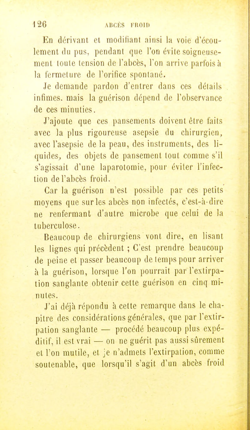 En dérivant et modifiant ainsi la voie d'écou- lement du pus, pendant que l'on évite soigneuse- ment toute tension de l'abcès, l'on arrive parfois à la fermeture de l'orifice spontané. Je demande pardon d'entrer dans ces détails infimes, mais la guérison dépend de l'observance de ces minuties. J'ajoute que ces pansements doivent être faits avec la plus rigoureuse asepsie du chirurgien, avec l'asepsie de la peau, des instruments, des li- quides, des objets de pansement tout comme s'il s'agissait d'une laparotomie, pour éviter l'infec- tion de l'abcès froid. Car la guérison n'est possible par ces petits moyens que sur les abcès non infectés, c'est-à-dire ne renfermant d'autre microbe que celui de la tuberculose. Beaucoup de chirurgiens vont dire, en lisant les lignes qui précèdent ; C'est prendre beaucoup de peine et passer beaucoup de temps pour arriver à la guérison, lorsque l'on pourrait parYextirpa- tion sanglante obtenir cette guérison en cinq mi- nutes. J'ai déjà répondu à cette remarque dans le cha- pitre des considérations générales, que par l'extir- pation sanglante — procédé beaucoup plus expé- ditif, il est vrai — on ne guérit pas aussi sûrement et l'on mutile, et je n'admets l'extirpation, comme soutenable, que lorsqu'il s'agit d'un abcès froid