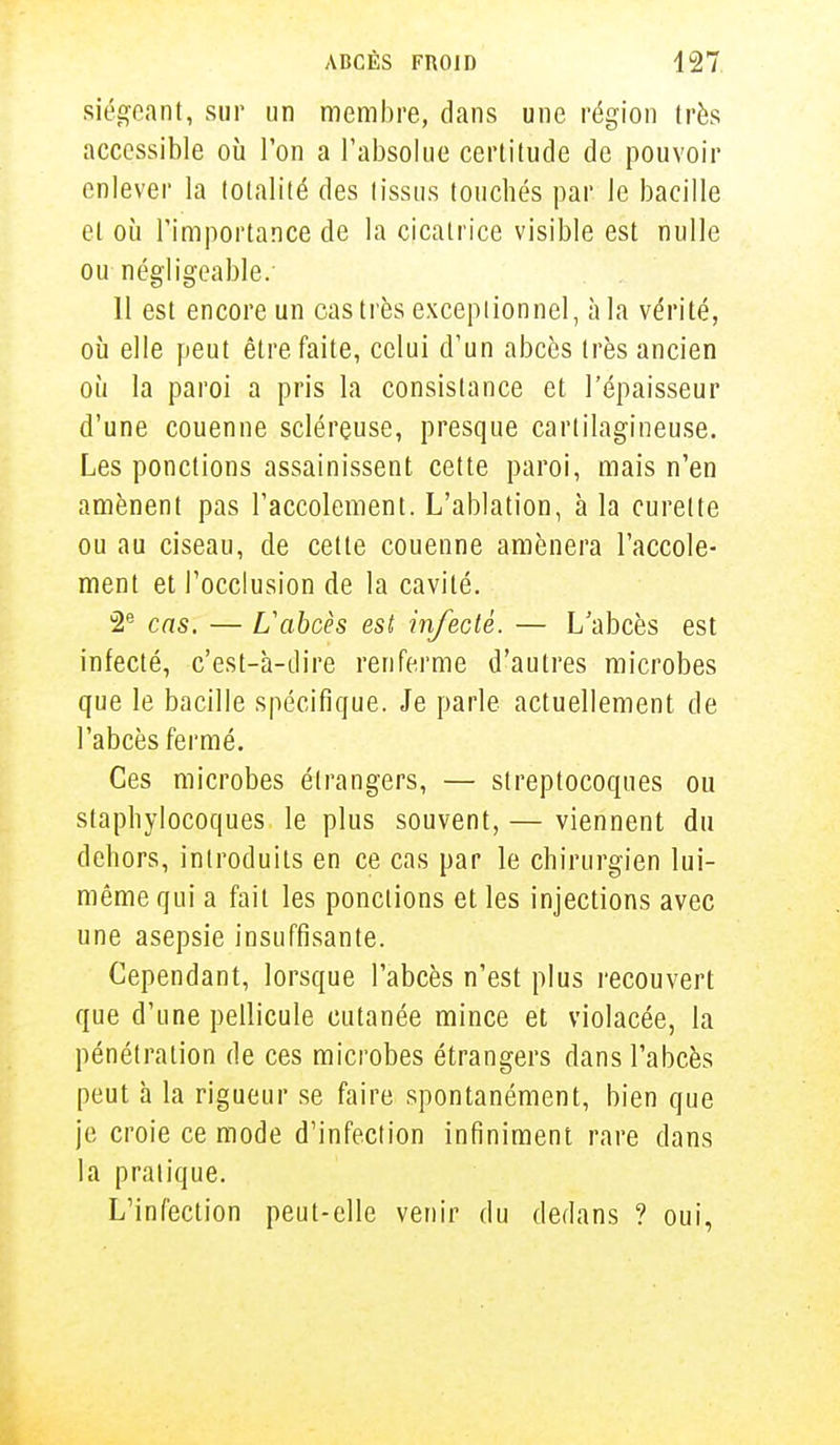siégeant, sur un membre, dans une région très accessible où l'on a l'absolue certitude de pouvoir enlever la totalité des tissus touchés par le bacille et où l'importance de la cicatrice visible est nulle ou négligeable.- 11 est encore un castres exceptionnel, à la vérité, où elle peut être faite, celui d'un abcès très ancien où la paroi a pris la consistance et l'épaisseur d'une couenne scléreuse, presque cartilagineuse. Les ponctions assainissent cette paroi, mais n'en amènent pas l'accolement. L'ablation, à la curette ou au ciseau, de cette couenne amènera l'accole- ment et l'occlusion de la cavité. 2e cas. — L'abcès est infecté. — L'abcès est infecté, c'est-à-dire renferme d'autres microbes que le bacille spécifique. Je parle actuellement de l'abcès fermé. Ces microbes étrangers, — streptocoques ou staphylocoques le plus souvent, — viennent du dehors, introduits en ce cas par le chirurgien lui- même qui a fait les ponctions et les injections avec une asepsie insuffisante. Cependant, lorsque l'abcès n'est plus recouvert que d'une pellicule cutanée mince et violacée, la pénétration de ces microbes étrangers dans l'abcès peut à la rigueur se faire spontanément, bien que je croie ce mode d'infection infiniment rare dans la pratique. L'infection peut-elle venir du dedans ? oui,