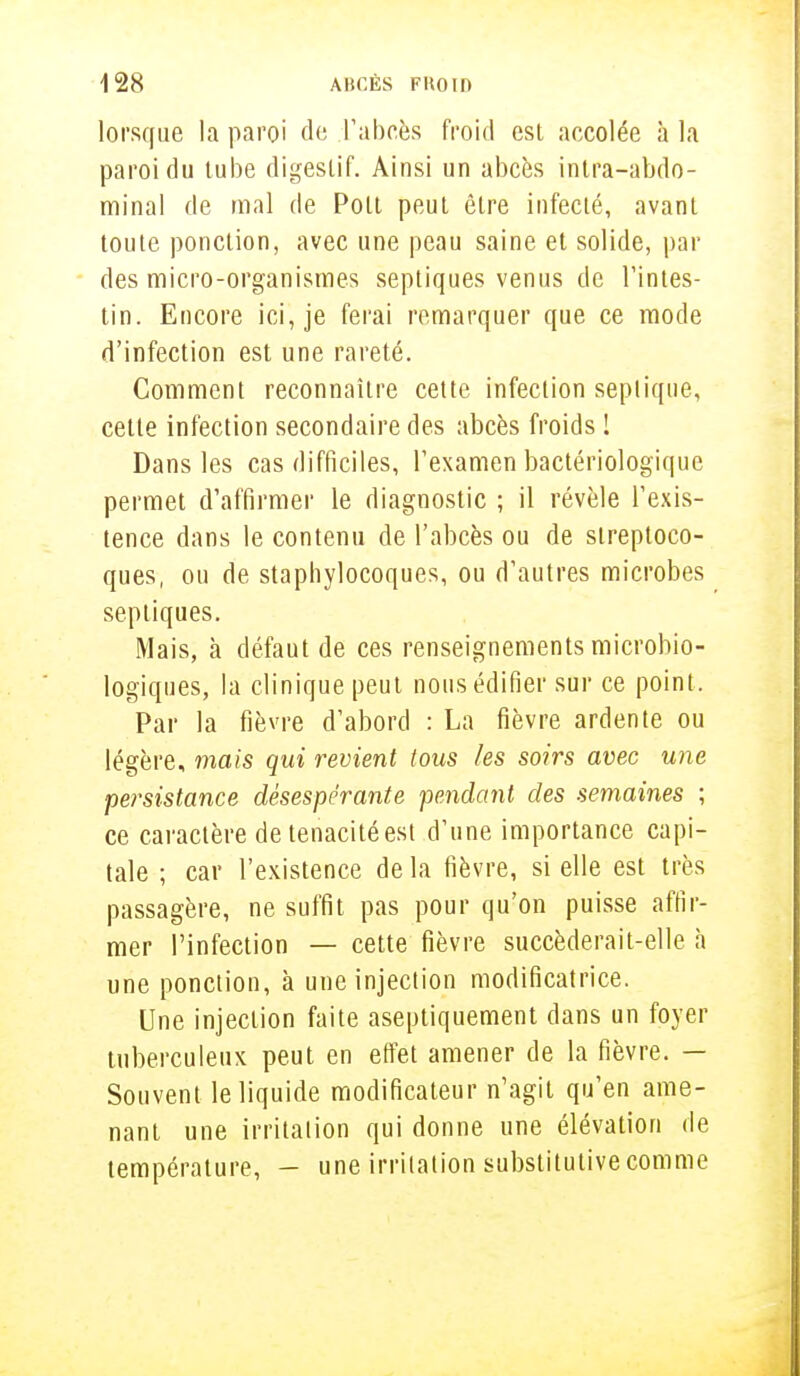 lorsque la paroi de L'abcès froid est accolée à la paroi du tube digestif. Ainsi un abcès intra-abdo- minal de mal de Polt peut être infecté, avant toute ponction, avec une peau saine et solide, par des micro-organismes septiques venus de Tintes- tin. Encore ici, je ferai remarquer que ce mode d'infection est une rareté. Comment reconnaître cette infection seplique, cette infection secondaire des abcès froids I Dans les cas difficiles, l'examen bactériologique permet d'affirmer le diagnostic ; il révèle l'exis- tence dans le contenu de l'abcès ou de streptoco- ques, ou de staphylocoques, ou d'autres microbes septiques. Mais, à défaut de ces renseignements microbio- logiques, la clinique peut nous édifier sur ce point. Par la fièvre d'abord : La fièvre ardente ou légère, mais qui revient tous les soirs avec une persistance désespérante pendant des semaines ; ce caractère de ténacité est d'une importance capi- tale ; car l'existence de la fièvre, si elle est très passagère, ne suffit pas pour qu'on puisse affir- mer l'infection — cette fièvre succèderait-elle h une ponction, à une injection modificatrice. Une injection faite aseptiquement dans un foyer tuberculeux peut en effet amener de la fièvre. — Souvent le liquide modificateur n'agit qu'en ame- nant une irritation qui donne une élévation de température, - une irritation substitutive comme