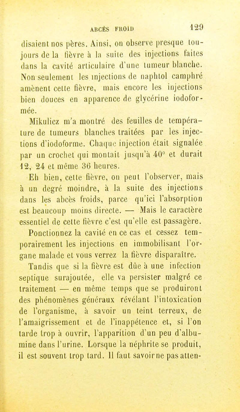 disaient nos pères. Ainsi, on observe presque tou- jours de la fièvre à la suite des injections faites dans la cavité articulaire d'une tumeur blanche. Non seulement les injections de naphtol camphré amènent cette fièvre, mais encore les injections bien douces en apparence de glycérine iodofor- mée. Mikulicz m'a montré des feuilles de tempéra- ture de tumeurs blanches traitées par les injec- tions d'iodoforme. Chaque injection était signalée par un crochet qui montait jusqu'à 40° et durait 12, 24 et même 36 heures. Eh bien, cette fièvre, on peut l'observer, mais à un degré moindre, à la suite des injections dans les abcès froids, parce qu'ici l'absorption est beaucoup moins directe. — Mais le caractère essentiel de celte fièvre c'est qu'elle est passagère. Ponctionnez la cavité en ce cas et cessez tem- porairement les injections en immobilisant l'or- gane malade et vous verrez la fièvre disparaître. Tandis que si la fièvre est due à une infection septique surajoutée, elle va persister malgré ce traitement — en même temps que se produiront des phénomènes généraux révélant l'intoxication de l'organisme, à savoir un teint terreux, de l'amaigrissement et de l'inappétence et, si l'on tarde trop à ouvrir, l'apparition d'un peu d'albu- mine dans l'urine. Lorsque la néphrite se produit, il est souvent trop tard. 11 faut savoirne pasatten-