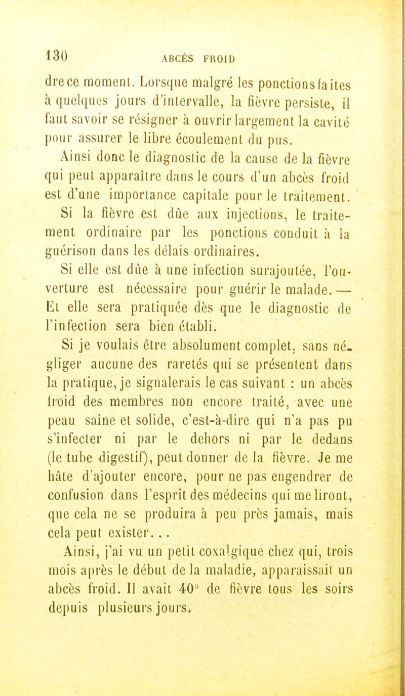drece moment. Lorsque malgré les ponctions faites à quelques jours d'intervalle, la fièvre persiste, il faut savoir se résigner à ouvrir largement la cavité pour assurer le libre écoulement du pus. Ainsi donc le diagnostic de la cause de la fièvre qui peut apparaître dans le cours d'un abcès froid est d'une importance capitale pour le traitement. Si la fièvre est dûe aux injections, le traite- ment ordinaire par les ponctions conduit à la guérison dans les délais ordinaires. Si elle est dûe à une infection surajoutée, l'ou- verture est nécessaire pour guérir le malade.— Et elle sera pratiquée dès que le diagnostic de l'infection sera bien établi. Si je voulais être absolument complet, sans né- gliger aucune des raretés qui se présentent dans là pratique, je signalerais le cas suivant : un abcès froid des membres non encore traité, avec une peau saine et solide, c'est-à-dire qui n'a pas pu s'infecter ni par le dehors ni par le dedans (le tube digestif), peut donner de la fièvre. Je me hâte d'ajouter encore, pour ne pas engendrer de confusion dans l'esprit des médecins qui me liront, que cela ne se produira à peu près jamais, mais cela peut exister... Ainsi, j'ai vu un petit coxalgique chez qui, trois mois après le début de la maladie, apparaissait un abcès froid. Il avait 40° de fièvre tous les soirs depuis plusieurs jours,