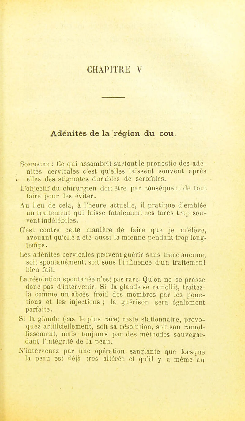 CHAPITRE V Adénitès de la région du cou. Sommaire : Ce qui assombrit surtout le pronostic des adé- nites cervicales c'est qu'elles laissent souvent après elles des stigmates durables de scrofules. L'objectif du chirurgien doit être par conséquent de tout faire pour les éviter. Au lieu de cela, à l'heure actuelle, il pratique d'emblée un traitement qui laisse fatalement ces tares trop sou- vent indélébiles. C'est contre cette manière de faire que je m'élève, avouant qu'elle a été aussi la mienne pendant trop long- temps. Les adénites cervicales peuvent guérir sans trace aucune, soit spontanément, soit sous l'influence d'un traitement bien fait. La résolution spontanée n'est pas rare. Qu'on ne se presse donc pas d'intervenir. Si la glande se ramollit, traitez- la comme un abcès froid des membres par les ponc- tions et les injections ; la guérison sera également parfaite. Si la glande (cas le plus rare) reste stationnaire, provo- quez artificiellement, soit sa résolution, soit son ramol- lissement, mais toujours par des méthodes sauvegar- dant l'intégrité de la peau. N'intervenez par une opération sanglante que lorsque la peau est déjà très altérée et qu'il y a même au