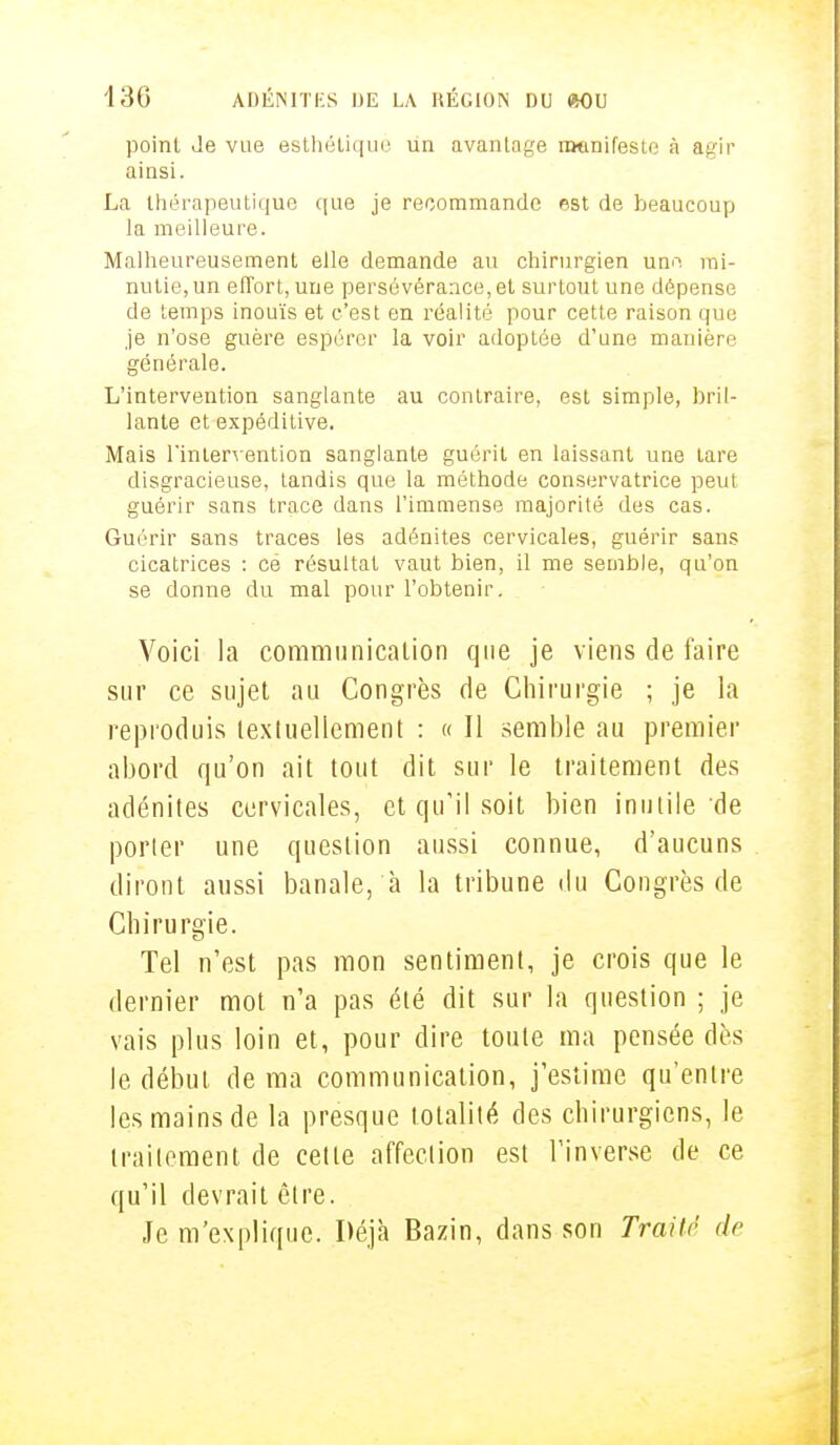 point Je vue esthétiquè un avantage manifeste à agir ainsi. La thérapeutique que je recommande est de beaucoup la meilleure. Malheureusement elle demande au chirurgien une mi- nutie, un effort, une persévérance, et surtout une dépense de temps inouïs et c'est en réalité pour cette raison que je n'ose guère espérer la voir adoptée d'une manière générale. L'intervention sanglante au contraire, est simple, bril- lante et expéditive. Mais l'intervention sanglante guérit en laissant une tare disgracieuse, tandis que la méthode conservatrice peut guérir sans trace dans l'immense majorité des cas. Guérir sans traces les adénites cervicales, guérir sans cicatrices : ce résultat vaut bien, il me semble, qu'on se donne du mal pour l'obtenir. Voici la communication que je viens de faire sur ce sujet au Congrès de Chirurgie ; je la reproduis textuellement : « 11 semble au premier abord qu'on ait tout dit sur le traitement des adénites cervicales, et qu'il soit bien inutile'de porter une question aussi connue, d'aucuns diront aussi banale, à la tribune du Congrès de Chirurgie. Tel n'est pas mon sentiment, je crois que le dernier mot n'a pas été dit sur la question ; je vais plus loin et, pour dire toute ma pensée dès le début de ma communication, j'estime qu'entre les mains de la presque totalité des chirurgiens, le traitement de cette affection est l'inverse de ce qu'il devrait être. Je m'explique. Déjà Bazin, dans son Traité de