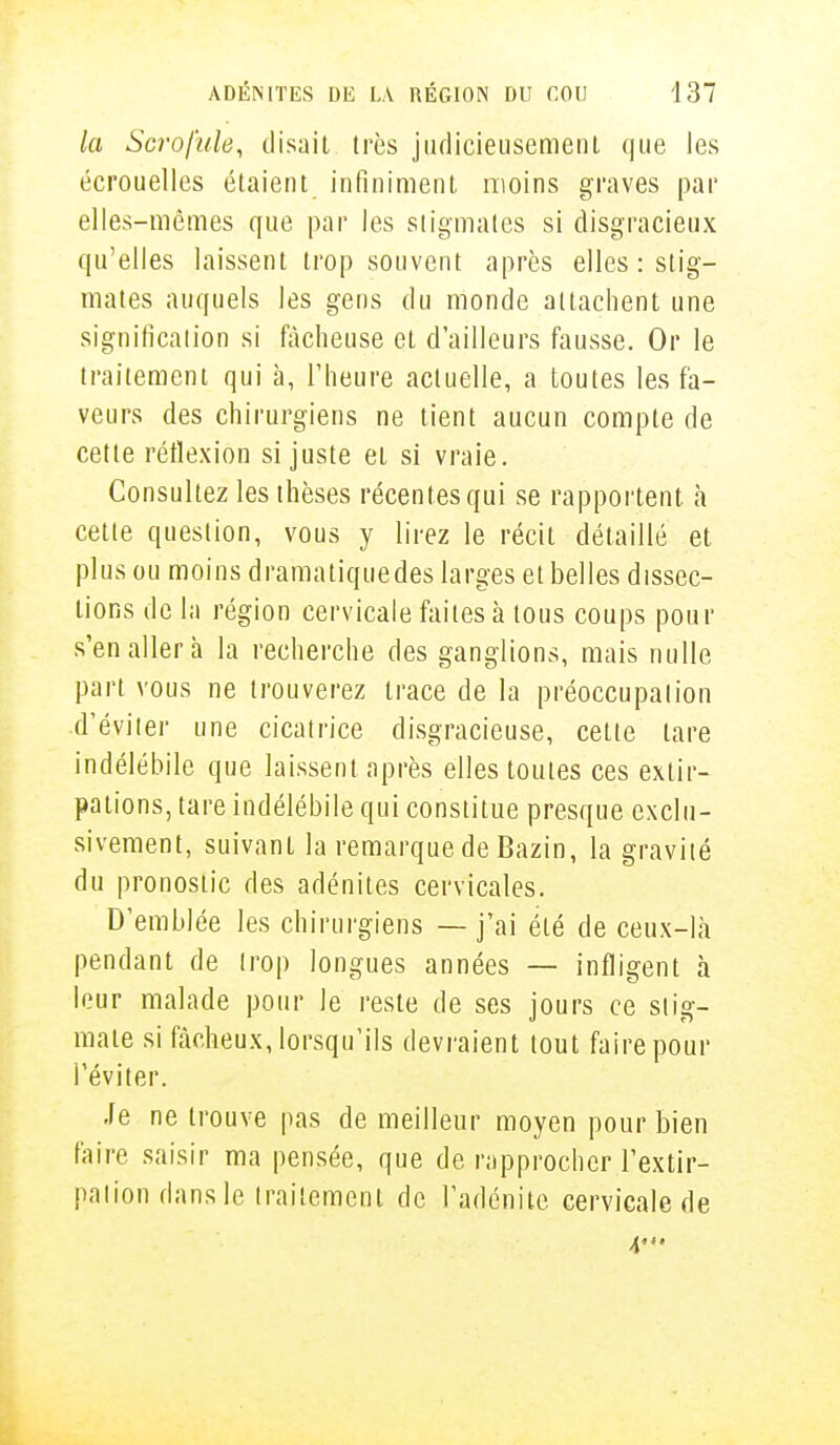 la Scrofule, disait très judicieusement que les écrouelles étaient infiniment moins graves par elles-mêmes que par les stigmates si disgracieux qu'elles laissent trop souvent après elles : stig- mates auquels les gens du monde attachent une signification si fâcheuse et d'ailleurs fausse. Or le traitement qui à, l'heure actuelle, a toutes les fa- veurs des chirurgiens ne tient aucun compte de cette réflexion si juste et si vraie. Consultez les thèses récentes qui se rapportent à cette question, vous y lirez le récit détaillé et plus ou moins dramatiquedes larges et belles dissec- tions de la région cervicale faites à tous coups pour s'en aller à la recherche des ganglions, mais nulle part vous ne trouverez trace de la préoccupation d'éviter une cicatrice disgracieuse, cette lare indélébile que laissent après elles toutes ces extir- pations, tare indélébile qui constitue presque exclu- sivement, suivant la remarque de Bazin, la gravité du pronostic des adénites cervicales. D'emblée les chirurgiens — j'ai été de ceux-là pendant de trop longues années — infligent à leur malade pour le reste de ses jours ce stig- mate si fâcheux, lorsqu'ils devraient tout faire pour l'éviter. Je ne trouve pas de meilleur moyen pour bien faire saisir ma pensée, que de rapprocher l'extir- pation dans le traitement de l'adénite cervicale de 4'