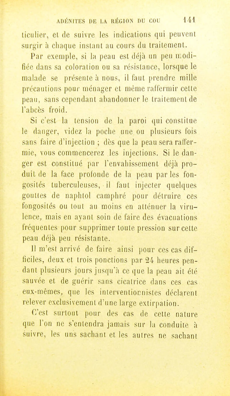 ticulier, et de suivre les indications qui peuvent surgir à chaque instant au cours du traitement. Par exemple, si la peau est déjà un peu modi- fiée dans sa coloration ou sa résistance, lorsque le malade se présente à nous, il faut prendre mille précautions pour ménager et même raffermir cette peau, sans cependant abandonner le traitement de l'abcès froid. Si c'est la tension de la paroi qui constitue le danger, videz la poche une ou plusieurs fois sans faire d'injection ; dès que la peau sera raffer- mie, vous commencerez les injections. Si le dan- ger est constitué par l'envahissement déjà pro- duit de la face profonde de la peau parles fon- gosilés tuberculeuses, il faut injecter quelques gouttes de naphtol camphré pour détruire ces fongosités ou tout au moins en atténuer la viru- lence, mais en ayant soin de faire des évacuations fréquentes pour supprimer toute pression sur cette peau déjà peu résistante. Il m'est arrivé de faire ainsi pour ces cas dif- ficiles, deux et trois ponctions par 24 heures pen- dant plusieurs jours jusqu'à ce que la peau ait été sauvée et de guérir sans cicatrice dans ces cas eux-mêmes, que les interventionnistes déclarent relever exclusivement d'une large extirpation. C'est surtout pour des cas de cette nature que l'on ne s'entendra jamais sur la conduite à suivre, les uns sachant et les autres ne sachant