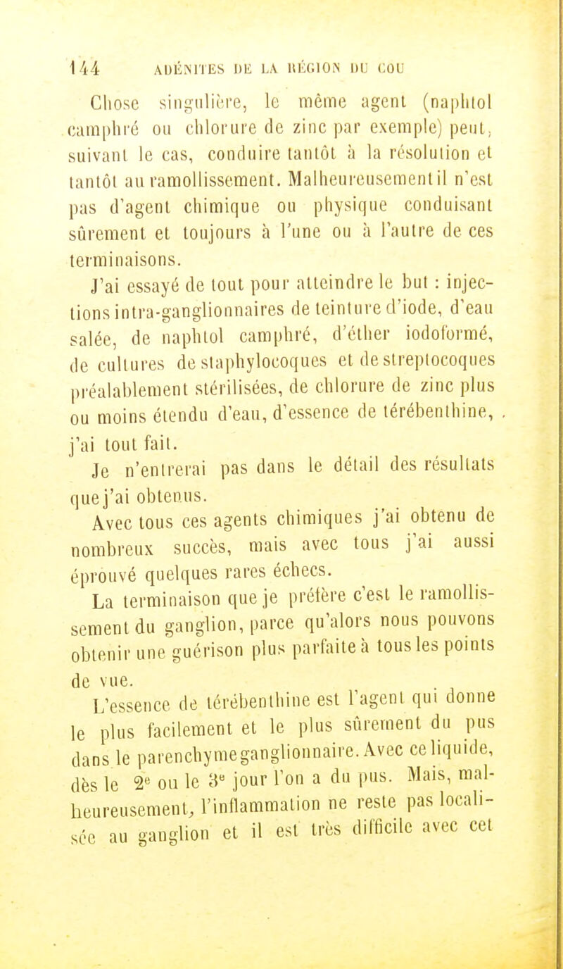 Chose singulière, le même agent (naphiol camphré on chlorure de zinc par exemple) peut, suivant le cas, conduire tantôt à la résolution et tantôt au ramollissement. Malheureusement il n'est pas d'agent chimique ou physique conduisant sûrement et toujours à l'une ou à l'autre de ces terminaisons. J'ai essayé de tout pour atteindre le but : injec- tions intra-ganglionnaires de teinture d'iode, d'eau salée, de naphtol camphré, d'éther iodoformé, de cultures de staphylocoques et de streptocoques préalablement stérilisées, de chlorure de zinc plus ou moins étendu d'eau, d'essence de térébenthine, j'ai tout fait. Je n'entrerai pas dans le détail des résultats que j'ai obtenus. Avec tous ces agents chimiques j'ai obtenu de nombreux succès, mais avec tous j'ai aussi éprouvé quelques rares échecs. La terminaison que je préfère c'est le ramollis- sement du ganglion, parce qu'alors nous pouvons obtenir une guérison plus parfaite à tous les points de vue. L'essence de térébenthine est l'agent qui donne le plus facilement et le plus sûrement du pus dans le parenchymeganglionnaire. Avec ce liquide, dès le 2e ou le 3e jour l'on a du pus. Mais, mal- heureusement, l'inflammation ne reste pas locali- sée au ganglion et il est très difficile avec cet
