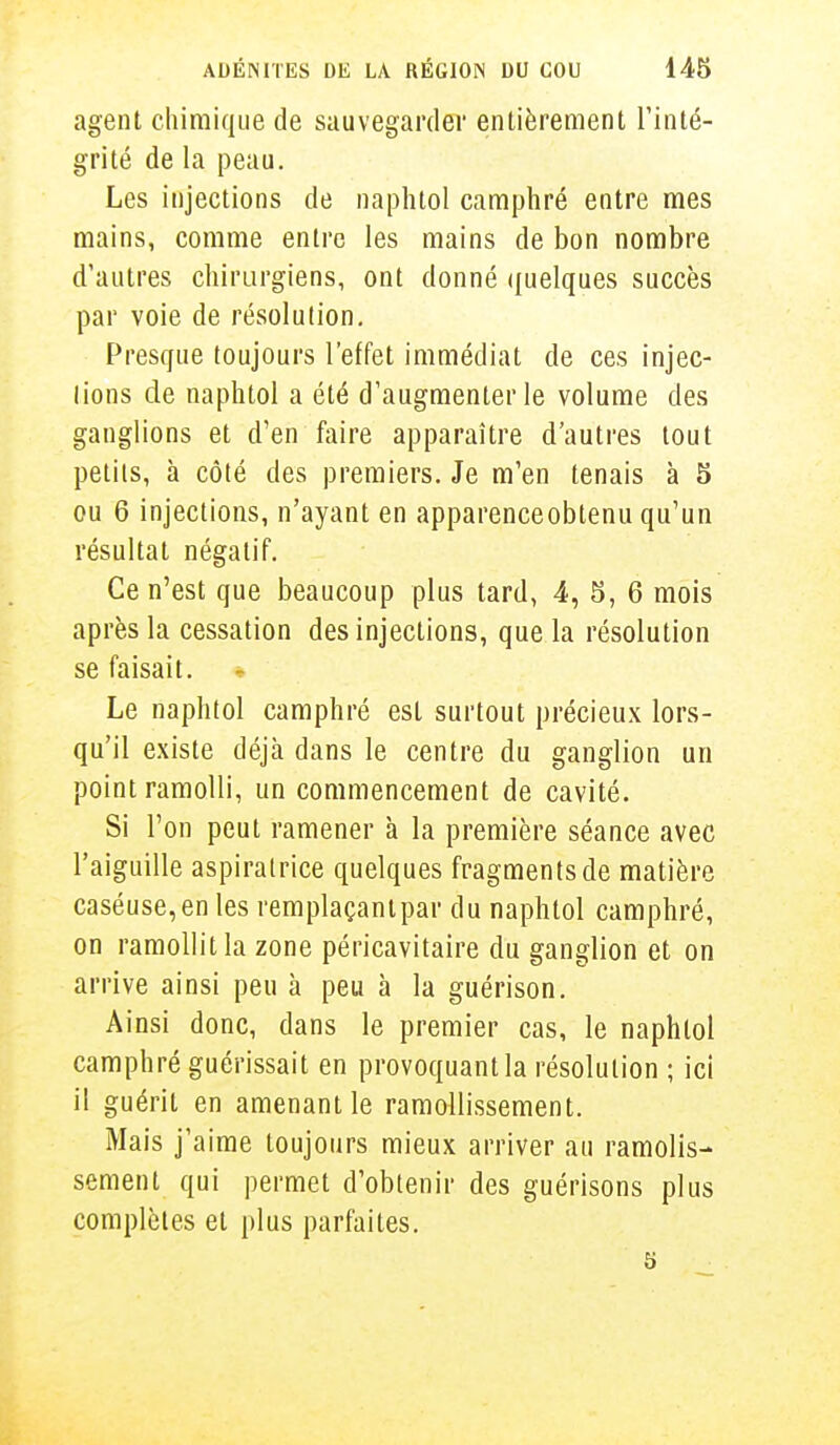 agent chimique de sauvegarder entièrement l'inté- grité de la peau. Les injections de naphtol camphré entre mes mains, comme entre les mains de bon nombre d'autres chirurgiens, ont donné quelques succès par voie de résolution. Presque toujours l'effet immédiat de ces injec- lions de naphtol a été d'augmenter le volume des ganglions et d'en faire apparaître d'autres tout petits, à côté des premiers. Je m'en tenais à 5 ou 6 injections, n'ayant en apparenceobtenu qu'un résultat négatif. Ce n'est que beaucoup plus tard, 4, 5, 6 mois après la cessation des injections, que la résolution se faisait. Le naphtol camphré est surtout précieux lors- qu'il existe déjà dans le centre du ganglion un point ramolli, un commencement de cavité. Si l'on peut ramener à la première séance avec l'aiguille aspiralrice quelques fragments de matière caséuse,en les remplaçantpar du naphtol camphré, on ramollit la zone péricavitaire du ganglion et on arrive ainsi peu à peu à la guérison. Ainsi donc, dans le premier cas, le naphtol camphré guérissait en provoquant la résolution ; ici il guérit en amenant le ramollissement. Mais j'aime toujours mieux arriver au ramolis- sement qui permet d'obtenir des guérisons plus complètes et plus parfaites. 5