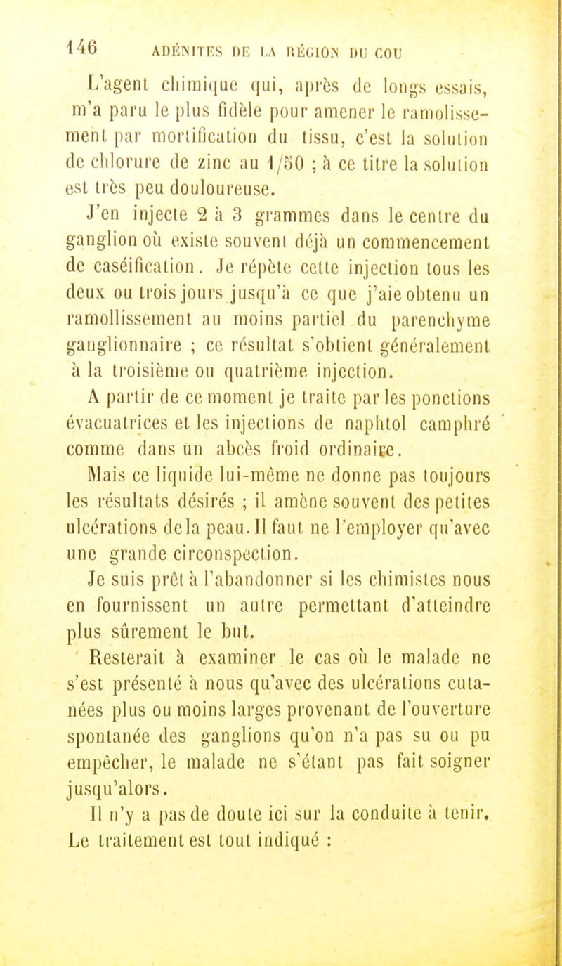 L'agent chimique qui, après de longs essais, m'a paru le plus fidèle pour amener le ramolisse- menl par mortification du tissu, c'est la solution de chlorure de zinc au 1/50 ; à ce litre la solution est très peu douloureuse. J'en injecte 2 à 3 grammes dans le centre du ganglion où existe souveni déjà un commencement de caséification. Je répète celte injection tous les deux ou trois jours jusqu'à ce que j'aie obtenu un ramollissement au moins partiel du parenchyme ganglionnaire ; ce résultat s'obtient généralement à la troisième ou quatrième injection. A partir de ce moment je traite par les ponctions évacuatrices et les injections de naphtol camphré comme dans un abcès froid ordinaice. Mais ce liquide lui-même ne donne pas toujours les résultats désirés ; il amène souveni des petites ulcérations delà peau. Il faut ne l'employer qu'avec une grande circonspection. Je suis prêt à l'abandonner si les chimistes nous en fournissent un autre permettant d'atleindre plus sûrement le but. Resterait à examiner le cas où le malade ne s'est présenté à nous qu'avec des ulcérations cuta- nées plus ou moins larges provenant de l'ouverture spontanée des ganglions qu'on n'a pas su ou pu empêcher, le malade ne s'étant pas fait soigner jusqu'alors. Il n'y a pas de doute ici sur la conduite à tenir. Le traitement est tout indiqué :