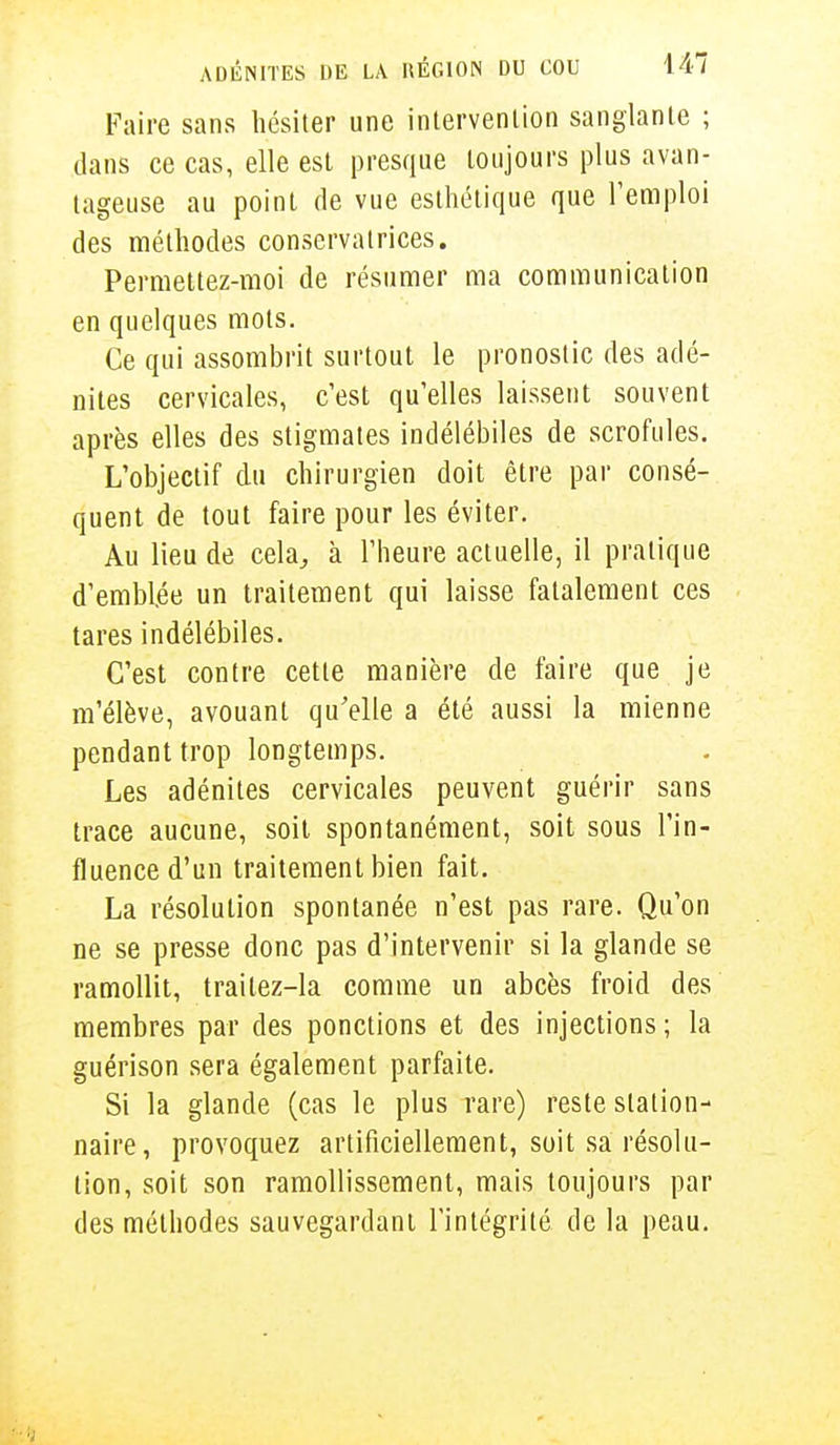 Faire sans hésiter une intervention sanglante ; dans ce cas, elle est presque toujours plus avan- tageuse au point de vue esthétique que l'emploi des méthodes conservatrices. Permettez-moi de résumer ma communication en quelques mots. Ce qui assombrit surtout le pronostic des adé- nites cervicales, c'est qu'elles laissent souvent après elles des stigmates indélébiles de scrofules. L'objectif du chirurgien doit être par consé- quent de tout faire pour les éviter. Au lieu de cela, à l'heure actuelle, il pratique d'emblée un traitement qui laisse fatalement ces tares indélébiles. C'est contre cette manière de faire que je m'élève, avouant qu'elle a été aussi la mienne pendant trop longtemps. Les adénites cervicales peuvent guérir sans trace aucune, soit spontanément, soit sous l'in- fluence d'un traitement bien fait. La résolution spontanée n'est pas rare. Qu'on ne se presse donc pas d'intervenir si la glande se ramollit, traitez-la comme un abcès froid des membres par des ponctions et des injections ; la guérison sera également parfaite. Si la glande (cas le plus rare) reste station- naire, provoquez artificiellement, soit sa résolu- tion, soit son ramollissement, mais toujours par des méthodes sauvegardant l'intégrité de la peau.