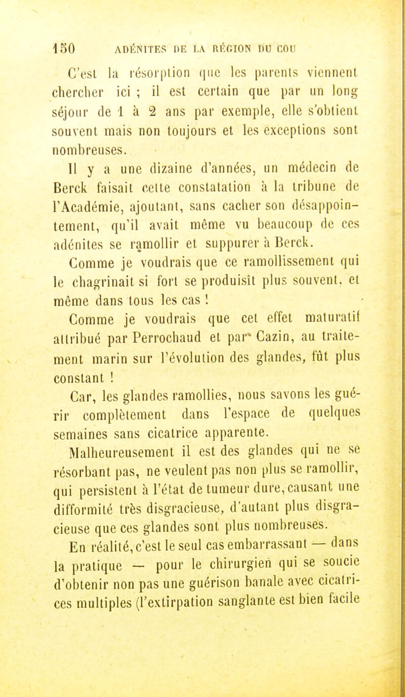 C'est la résorption que les parents viennent chercher ici ; il est certain que par un long séjour de 1 à 2 ans par exemple, elle s'obtient souvent mais non toujours et les exceptions sont nombreuses. 11 y a une dizaine d'années, un médecin de Berck faisait cette constatation à la tribune de l'Académie, ajoutant, sans cacher son désappoin- tement, qu'il avait même vu beaucoup de ces adénites se ramollir et suppurer à Berck. Comme je voudrais que ce ramollissement qui le chagrinait si fort se produisît plus souvent, et même dans tous les cas ! Comme je voudrais que cet effet maturatif attribué par Perrochaud et par Cazin, au traite- ment marin sur l'évolution des glandes, fût plus constant ! Car, les glandes ramollies, nous savons les gué- rir complètement dans l'espace de quelques semaines sans cicatrice apparente. Malheureusement il est des glandes qui ne se résorbant pas, ne veulent pas non plus se ramollir, qui persistent à l'état de tumeur dure, causant une difformité très disgracieuse, d'autant plus disgra- cieuse que ces glandes sont plus nombreuses. En réalité, c'est le seul cas embarrassant — dans la pratique — pour le chirurgien qui se soucie d'obtenir non pas une guérison banale avec cicatri- ces multiples (l'extirpation sanglante est bien facile