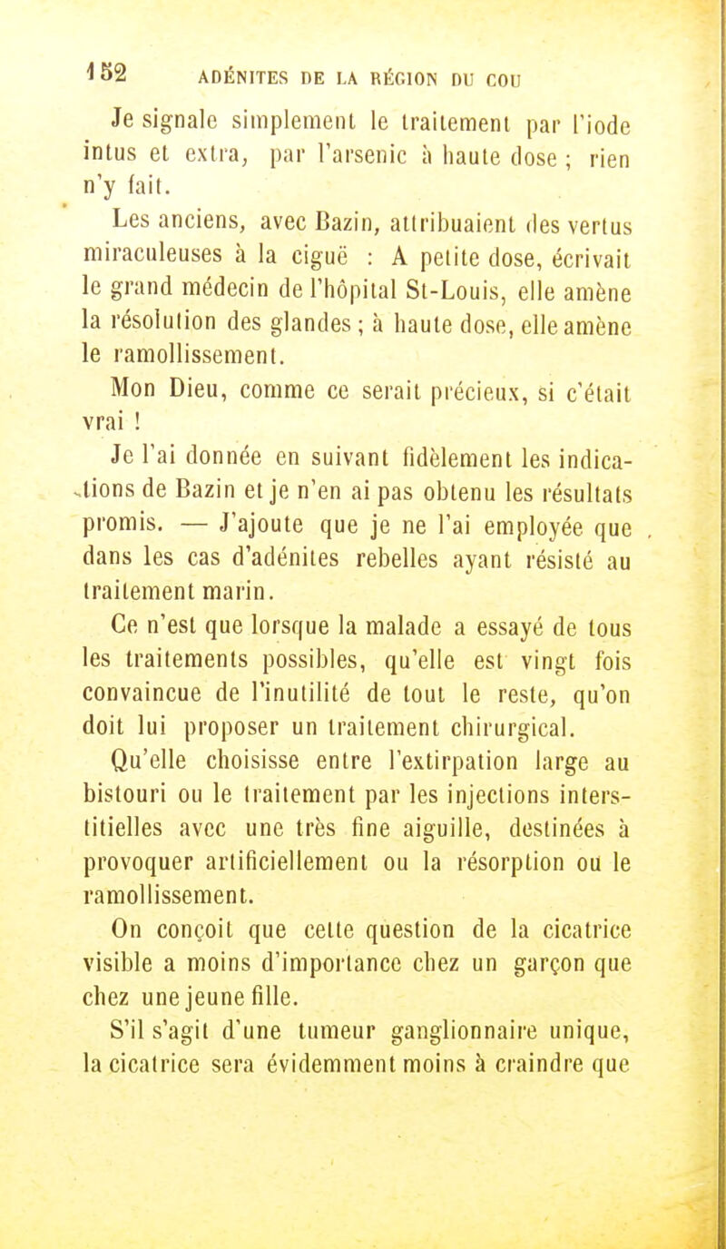 Je signale simplement le traitement par l'iode intus et extra, par l'arsenic à haute dose ; rien n'y (ait. Les anciens, avec Bazin, attribuaient des vertus miraculeuses à la ciguë : A petite dose, écrivait le grand médecin de l'hôpital St-Louis, elle amène la résolution des glandes ; à haute dose, elle amène le ramollissement. Mon Dieu, comme ce serait précieux, si c'était vrai ! Je l'ai donnée en suivant fidèlement les indica- tions de Bazin et je n'en ai pas obtenu les résultats promis. — J'ajoute que je ne l'ai employée que dans les cas d'adénites rebelles ayant résisté au traitement marin. Ce n'est que lorsque la malade a essayé de tous les traitements possibles, qu'elle est vingt fois convaincue de l'inutilité de tout le reste, qu'on doit lui proposer un traitement chirurgical. Qu'elle choisisse entre l'extirpation large au bistouri ou le traitement par les injections inters- titielles avec une très fine aiguille, destinées à provoquer artificiellement ou la résorption ou le ramollissement. On conçoit que celte question de la cicatrice visible a moins d'importance chez un garçon que chez une jeune fille. S'il s'agit d'une tumeur ganglionnaire unique, la cicatrice sera évidemment moins à craindre que