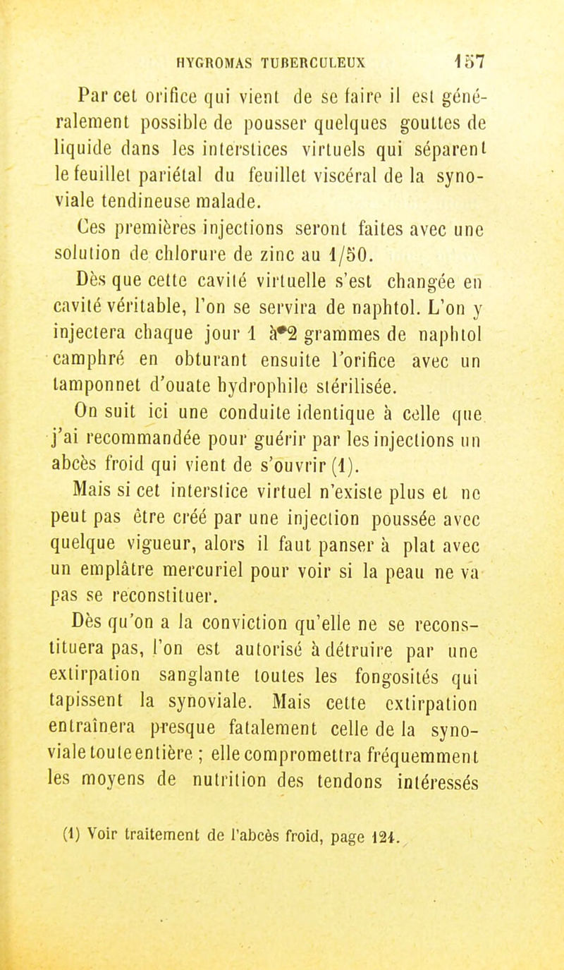 Parcel orifice qui vient de se faire il esl géné- ralement possible de pousser quelques gouttes de liquide dans les interstices virtuels qui séparent le feuillet pariétal du feuillet viscéral de la syno- viale tendineuse malade. Ces premières injections seront faites avec une solution de chlorure de zinc au 1/50. Dès que cette cavité virtuelle s'est changée en cavité véritable, Ton se servira de naphtol. L'on y injectera chaque jour 1 à#2 grammes de naphtol camphré en obturant ensuite l'orifice avec un lamponnet d'ouate hydrophile stérilisée. On suit ici une conduite identique à celle que j'ai recommandée pour guérir par les injections un abcès froid qui vient de s'ouvrir (1). Mais si cet interstice virtuel n'existe plus et ne peut pas être créé par une injection poussée avec quelque vigueur, alors il faut panser à plat avec un emplâtre mercuriel pour voir si la peau ne va pas se reconstituer. Dès qu'on a la conviction qu'elle ne se recons- tituera pas, l'on est autorisé à détruire par une extirpation sanglante toutes les fongosités qui tapissent la synoviale. Mais cette extirpation entraînera presque fatalement celle de la syno- viale touteentière ; elle compromettra fréquemment les moyens de nutrition des tendons intéressés (1) Voir traitement de l'abcès froid, page 12*.
