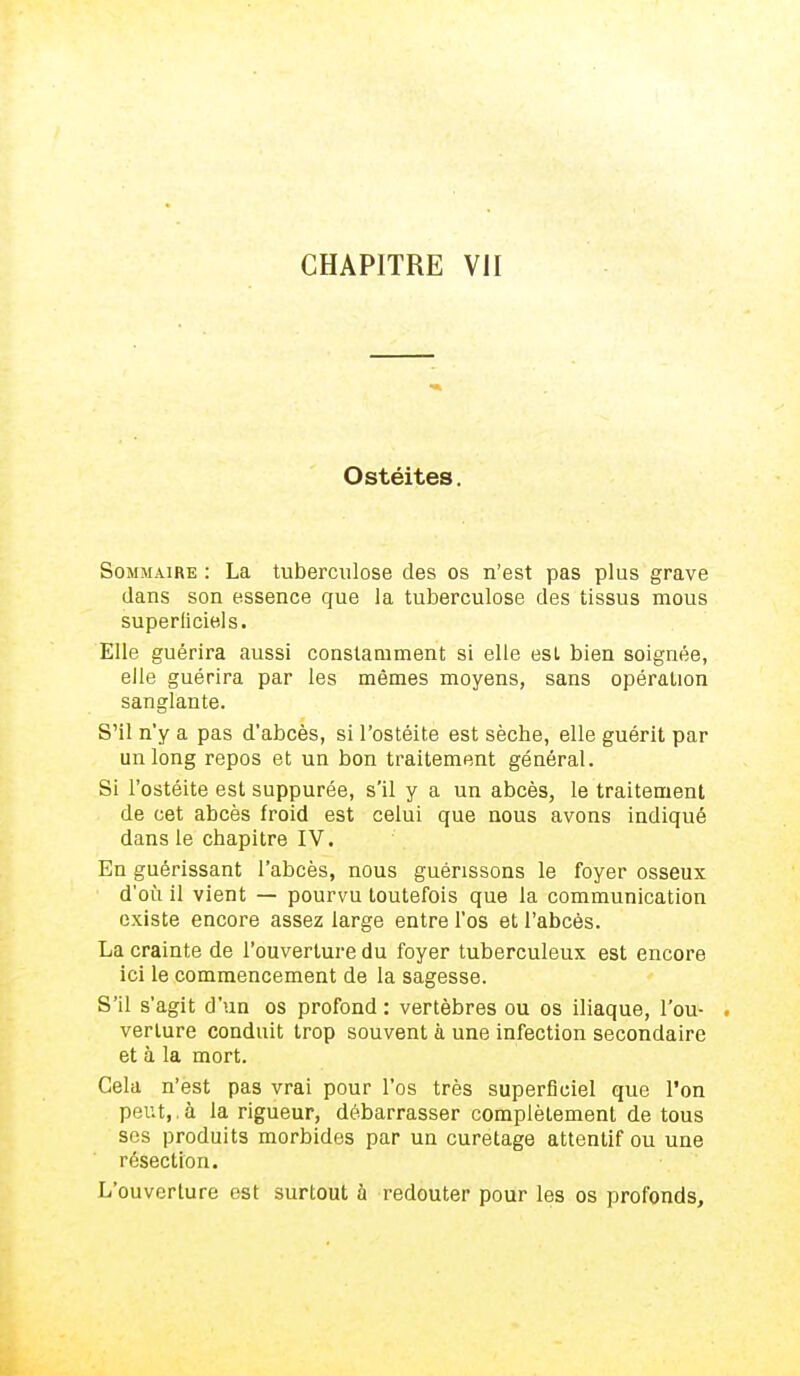 Ostéites. Sommaire : La tuberculose des os n'est pas plus grave dans son essence que la tuberculose des tissus mous superficiels. Elle guérira aussi constamment si elle esL bien soignée, elle guérira par les mêmes moyens, sans opération sanglante. S'il n'y a pas d'abcès, si l'ostéite est sèche, elle guérit par un long repos et un bon traitement général. Si l'ostéite est suppurée, s'il y a un abcès, le traitement de cet abcès froid est celui que nous avons indiqué dans le chapitre IV. En guérissant l'abcès, nous guérissons le foyer osseux d'où il vient — pourvu toutefois que la communication existe encore assez large entre l'os et l'abcès. La crainte de l'ouverture du foyer tuberculeux est encore ici le commencement de la sagesse. S'il s'agit d'un os profond : vertèbres ou os iliaque, l'ou- - verlure conduit trop souvent à une infection secondaire et à la mort. Cela n'est pas vrai pour l'os très superficiel que l'on peut, à la rigueur, débarrasser complètement de tous ses produits morbides par un curetage attentif ou une résection. L'ouverture est surtout à redouter pour les os profonds,