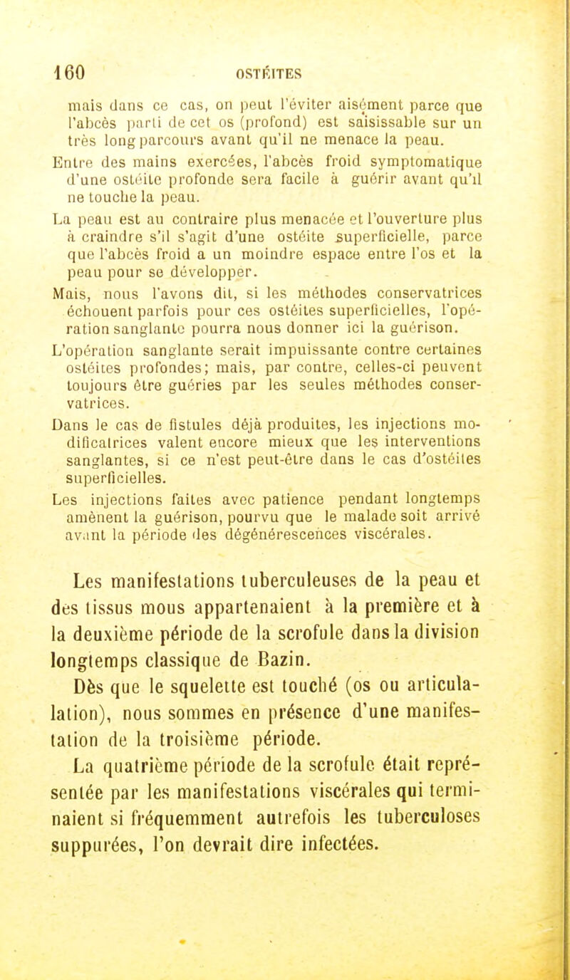 mais dans ce cas, on peut l'éviter aisément parce que l'abcès parti de cet os (profond) est saisissable sur un très long parcours avant qu'il ne menace la peau. Entre des mains exercées, l'abcès froid symptomatique d'une ostéite profonde sera facile à guérir avant qu'il ne touche la peau. La peau est au contraire plus menacée et l'ouverture plus à craindre s'il s'agit d'une ostéite superficielle, parce que l'abcès froid a un moindre espace entre l'os et la peau pour se développer. Mais, nous l'avons dit, si les méthodes conservatrices échouent parfois pour ces ostéites superficielles, l'opé- ration sanglante pourra nous donner ici la guérison. L'opération sanglante serait impuissante contre certaines ostéites profondes; mais, par contre, celles-ci peuvent toujours être guéries par les seules méthodes conser- vatrices. Dans le cas de fistules déjà produites, les injections mo- dificalrices valent encore mieux que les interventions sanglantes, si ce n'est peut-être dans le cas d'ostéiles superficielles. Les injections faites avec patience pendant longtemps amènent la guérison, pourvu que le malade soit arrivé avant la période des dégénérescences viscérales. Les manifestations tuberculeuses de la peau et des tissus mous appartenaient à la première et à la deuxième période de la scrofule dans la division longtemps classique de Bazin. Dès que le squelette est touché (os ou articula- lation), nous sommes en présence d'une manifes- tation de la troisième période. La quatrième période de la scrofule était repré- sentée par les manifestations viscérales qui termi- naient si fréquemment autrefois les tuberculoses supptirées, l'on devrait dire infectées.
