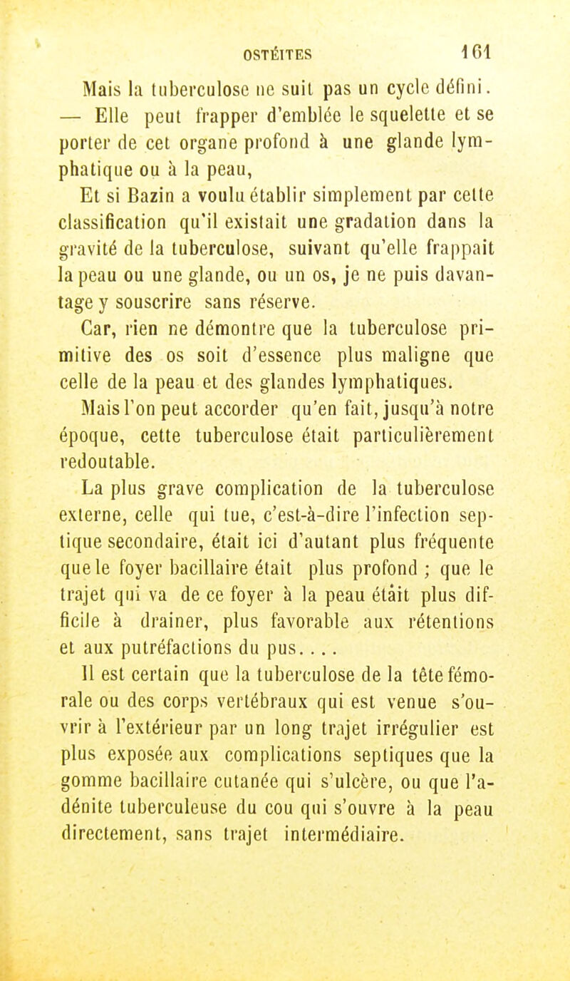 OSTÉITES \ 61 Mais la tuberculose ne suil pas un cycle défini. — Elle peut frapper d'emblée le squelette et se porter de cet organe profond à une glande lym- phatique ou à la peau, Et si Bazin a voulu établir simplement par celte classification qu'il existait une gradation dans la gravité de la tuberculose, suivant qu'elle frappait la peau ou une glande, ou un os, je ne puis davan- tage y souscrire sans réserve. Car, rien ne démontre que la tuberculose pri- mitive des os soit d'essence plus maligne que celle de la peau et des glandes lymphatiques. Mais l'on peut accorder qu'en fait, jusqu'à notre époque, cette tuberculose était particulièrement redoutable. La plus grave complication de la tuberculose externe, celle qui tue, c'est-à-dire l'infection sep- tique secondaire, était ici d'autant plus fréquente que le foyer bacillaire était plus profond ; que le trajet qui va de ce foyer à la peau était plus dif- ficile à drainer, plus favorable aux rétentions et aux putréfactions du pus.... 11 est certain que la tuberculose de la tête fémo- rale ou des corps vertébraux qui est venue s'ou- vrir à l'extérieur par un long trajet irrégulier est plus exposée aux complications septiques que la gomme bacillaire cutanée qui s'ulcère, ou que l'a- dénite tuberculeuse du cou qui s'ouvre à la peau directement, sans trajet intermédiaire.