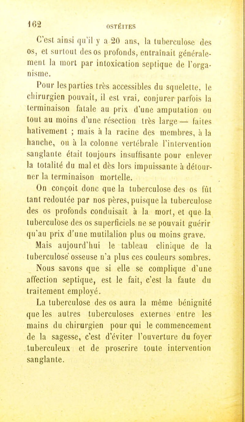 C'est ainsi qu'il y a 20 ans, la tuberculose des os, et surtout des os profonds, entraînait générale- ment la mort par intoxication septique de l'orga- nisme. Pour les parties très accessibles du squelette, le chirurgien pouvait, il est vrai, conjurer parfois la terminaison fatale au prix d'une amputation ou tout au moins d'une résection très large — faites hâtivement ; mais à la racine des membres, à la hanche, ou à la colonne vertébrale l'intervention sanglante était toujours insuffisante pour enlever la totalité du mal et dès lors impuissante à détour- ner la terminaison mortelle. On conçoit donc que la tuberculose des os fût tant redoutée par nos pères, puisque la tuberculose des os profonds conduisait à la mort, et que la tuberculose des os superficiels ne se pouvait guérir qu'au prix d'une mutilalion plus ou moins grave. Mais aujourd'hui le tableau clinique de la tuberculose osseuse n'a plus ces couleurs sombres. Nous savons que si elle se complique d'une affection septique, est le fait, c'est la faute du traitement employé. La tuberculose des os aura la même bénignité que les autres tuberculoses externes entre les mains du chirurgien pour qui le commencement de la sagesse, c'est d'éviter l'ouverture du foyer tuberculeux et de proscrire toute intervention sanglante.