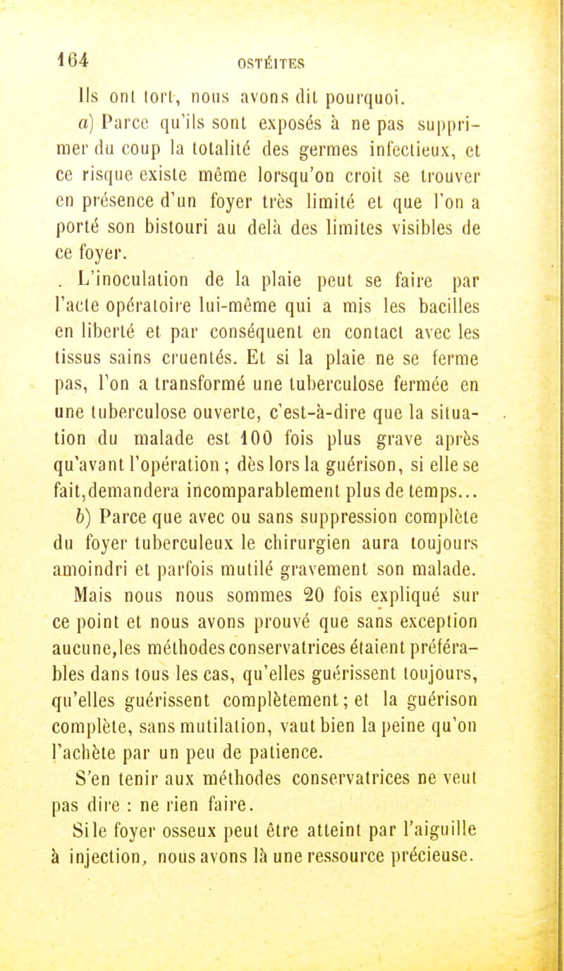 Ils ont tort, nous avons dit pourquoi. a) Parce qu'ils sont exposés à ne pas suppri- mer du coup la totalité des germes infectieux, et ce risque existe même lorsqu'on croit se trouver en présence d'un foyer très limité et que l'on a porté son bistouri au delà des limites visibles de ce foyer. . L'inoculation de la plaie peut se faire par l'acte opératoire lui-même qui a mis les bacilles en liberté et par conséquent en contact avec les tissus sains cruentés. Et si la plaie ne se ferme pas, Ton a transformé une tuberculose fermée en une tuberculose ouverte, c'est-à-dire que la situa- tion du malade est 100 fois plus grave après qu'avant l'opération ; dès lors la guérison, si elle se fait,demandera incomparablement plus de temps... b) Parce que avec ou sans suppression complète du foyer tuberculeux le chirurgien aura toujours amoindri et parfois mutilé gravement son malade. Mais nous nous sommes 20 fois expliqué sur ce point et nous avons prouvé que sans exception aucune,les méthodes conservatrices étaient préféra- bles dans tous les cas, qu'elles guérissent toujours, qu'elles guérissent complètement ; et la guérison complète, sans mutilation, vaut bien la peine qu'on l'achète par un peu de patience. S'en tenir aux méthodes conservatrices ne veut pas dire : ne rien faire. Si le foyer osseux peut être atteint par l'aiguille à injection, nous avons là une ressource précieuse.