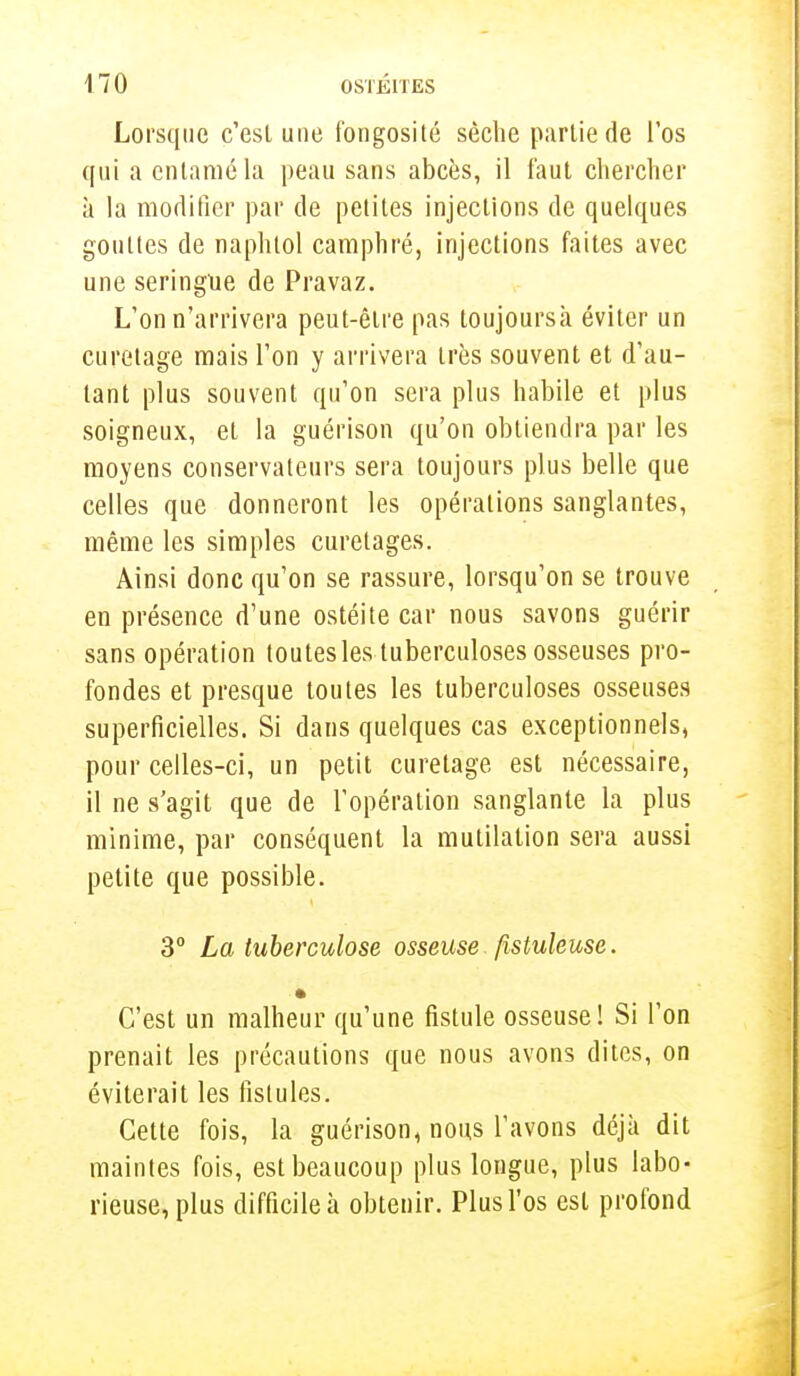Lorsque c'est une fongosité sèclie partie de l'os qui a entamé la peau sans abcès, il faut chercher à la modifier par de petites injections de quelques gouttes de naphtol camphré, injections faites avec une seringue de Pravaz. L'on n'arrivera peut-être pas loujoursà éviter un curetage mais l'on y arrivera très souvent et d'au- tant plus souvent qu'on sera plus habile et plus soigneux, et la guérison qu'on obtiendra par les moyens conservateurs sera toujours plus belle que celles que donneront les opérations sanglantes, même les simples curetages. Ainsi donc qu'on se rassure, lorsqu'on se trouve en présence d'une ostéite car nous savons guérir sans opération toutes les tuberculoses osseuses pro- fondes et presque toutes les tuberculoses osseuses superficielles. Si dans quelques cas exceptionnels, pour celles-ci, un petit curetage est nécessaire, il ne s'agit que de l'opération sanglante la plus minime, par conséquent la mutilation sera aussi petite que possible. 3° La tuberculose osseuse fistuleuse. C'est un malheur qu'une fistule osseuse! Si l'on prenait les précautions que nous avons dites, on éviterait les fistules. Cette fois, la guérison, nous l'avons déjà dit maintes fois, est beaucoup plus longue, plus labo- rieuse, plus difficile à obtenir. Plus l'os est profond