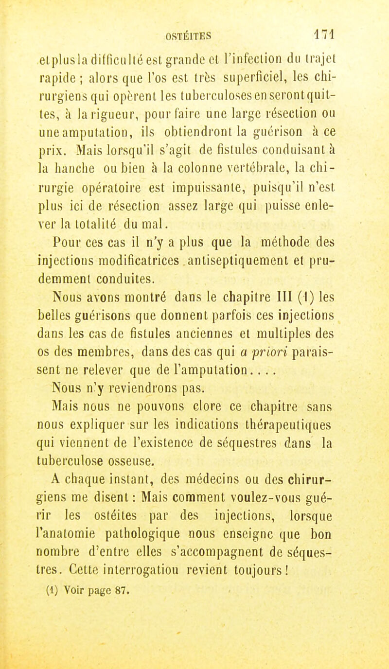 etplusladifficulté est grande et l'infeciion du trajet rapide ; alors que l'os est très superficiel, les chi- rurgiens qui opèrent les tuberculoses en seront quit- tes, à la rigueur, pour faire une large résection ou une amputation, ils obtiendront la guérison à ce prix. Mais lorsqu'il s'agit de fistules conduisant à la hanche ou bien à la colonne vertébrale, la chi- rurgie opératoire est impuissante, puisqu'il n'est plus ici de résection assez large qui puisse enle- ver la totalité du mal. Pour ces cas il n'y a plus que la méthode des injections modificatrices antiseptiquement et pru- demment conduites. Nous avons montré dans le chapitre III (I) les belles guérisons que donnent parfois ces injections dans les cas de fistules anciennes et multiples des os des membres, dans des cas qui a priori parais- sent ne relever que de l'amputation.... Nous n'y reviendrons pas. Mais nous ne pouvons clore ce chapitre sans nous expliquer sur les indications thérapeutiques qui viennent de l'existence de séquestres dans la tuberculose osseuse. A chaque instant, des médecins ou des chirur- giens me disent : Mais comment voulez-vous gué- rir les ostéites par des injections, lorsque l'anatomie pathologique nous enseigne que bon nombre d'entre elles s'accompagnent de séques- tres. Cette interrogation revient toujours! (l) Voir page 87.