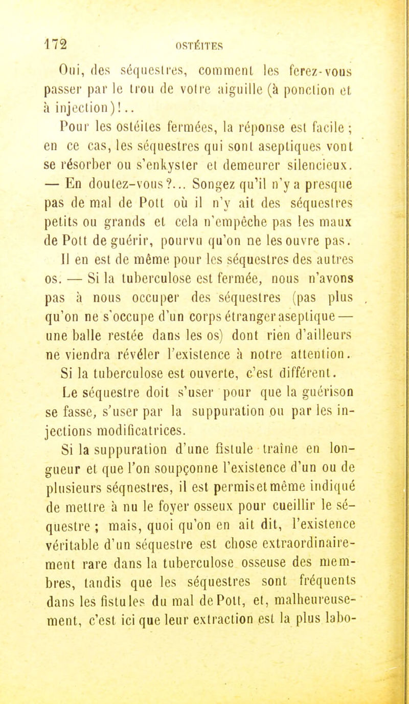 Oui, des séquestres, comment les ferez-vous passer par le trou de voire aiguille (à ponction et à injection ) !.. Pour les ostéites fermées, la réponse est facile; en ce cas, les séquestres qui sont aseptiques vont se résorber ou s'enkyster et demeurer silencieux. — En doutez-vous?... Songez qu'il n'y a presque pas de mal de Pott où il n'y ait des séquestres petits ou grands et cela n'empêche pas les maux de Pott de guérir, pourvu qu'on ne les ouvre pas. 11 en est de même pour les séquestres des autres os. — Si la tuberculose est fermée, nous n'avons pas à nous occuper des séquestres (pas plus qu'on ne s'occupe d'un corps étranger aseptique — une balle restée dans les os) dont rien d'ailleurs ne viendra révéler l'existence à notre attention. Si la tuberculose est ouverte, c'est différent. Le séquestre doit s'user pour que la guérison se fasse, s'user par la suppuration ou par les in- jections modificatrices. Si la suppuration d'une fistule traîne en lon- gueur et que l'on soupçonne l'existence d'un ou de plusieurs séqneslres, il est permisetmème indiqué de mettre à nu le foyer osseux pour cueillir le sé- questre ; mais, quoi qu'on en ait dit, l'existence véritable d'un séquestre est chose extraordinaire- ment rare dans la tuberculose osseuse des mem- bres, tandis que les séquestres sont fréquents dans les fistules du mal de Pott, et, malheureuse- ment, c'est ici que leur extraction est la plus labo-