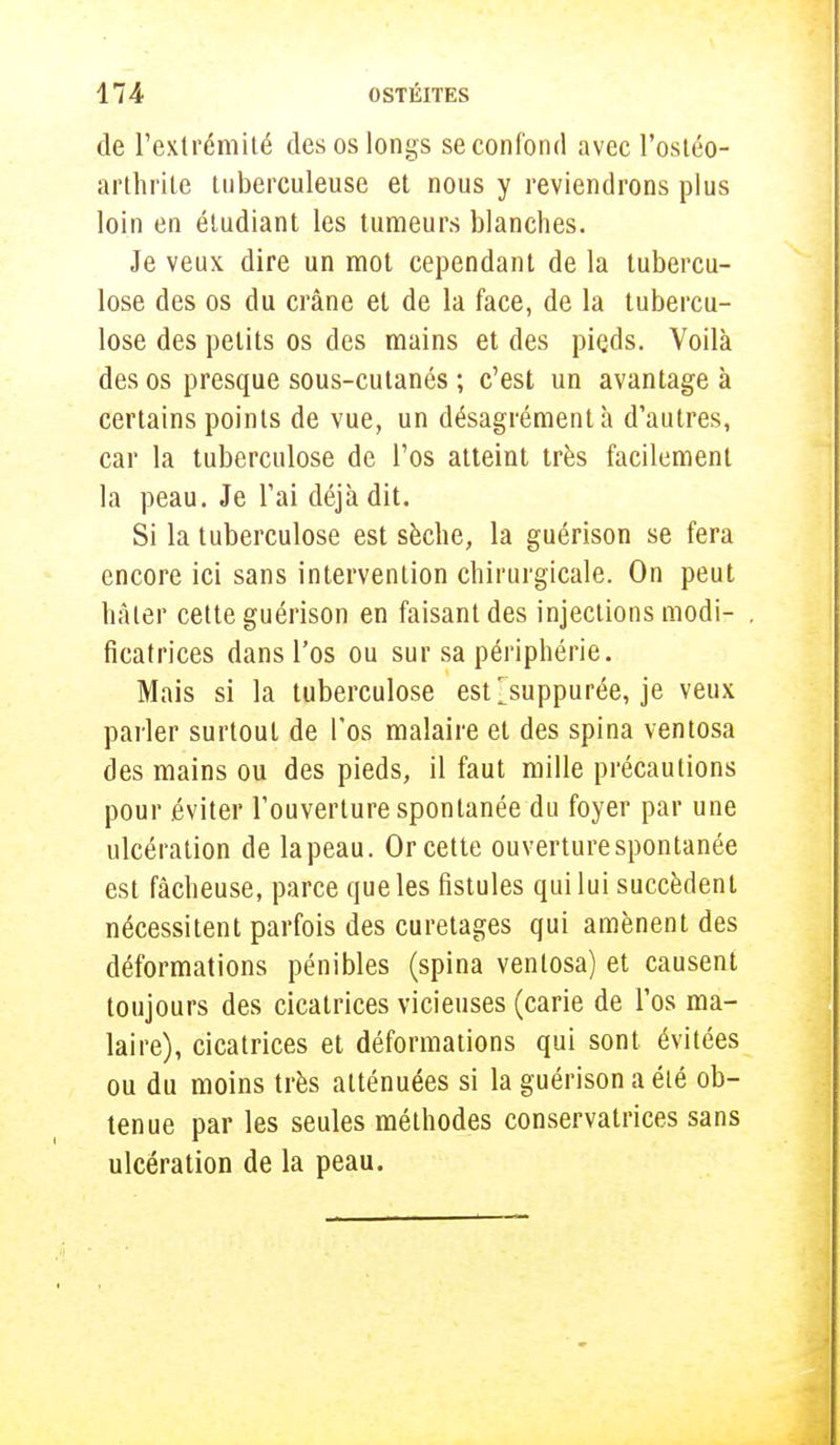 de l'extrémité des os longs se confond avec l'ostéo- arthrite tuberculeuse et nous y reviendrons plus loin en étudiant les tumeurs blanches. Je veux dire un mot cependant de la tubercu- lose des os du crâne et de la face, de la tubercu- lose des petits os des mains et des pieds. Voilà des os presque sous-cutanés ; c'est un avantage à certains points de vue, un désagrément à d'autres, car la tuberculose de l'os atteint très facilement la peau. Je l'ai déjà dit. Si la tuberculose est sèche, la guérison se fera encore ici sans intervention chirurgicale. On peut hâter cette guérison en faisant des injections modi- ficatrices dans l'os ou sur sa périphérie. Mais si la tuberculose estjsuppurée, je veux parler surtout de l'os malaire et des spina ventosa des mains ou des pieds, il faut mille précautions pour éviter l'ouverture spontanée du foyer par une ulcération de la peau. Or cette ouverture spontanée est fâcheuse, parce que les fistules qui lui succèdent nécessitent parfois des curetages qui amènent des déformations pénibles (spina ventosa) et causent toujours des cicatrices vicieuses (carie de l'os ma- laire), cicatrices et déformations qui sont évitées ou du moins très atténuées si la guérison a été ob- tenue par les seules méthodes conservatrices sans ulcération de la peau.