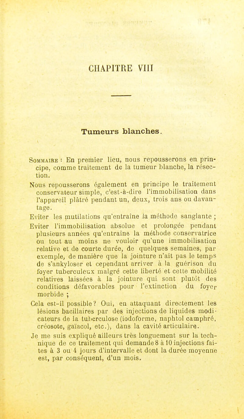 CHAPITRE VIII Tumeurs blanches. Sommaire : En premier lieu, nous repousserons eu prin- cipe, comme traitement de la tumeur blanche, la résec- tion. Nous repousserons également en principe le traitement conservateur simple, c'est-à-dire l'immobilisation dans l'appareil plâtré pendant un, deux, trois ans ou davan- tage. Eviter les mutilations qu'entraîne la méthode sanglante ; Eviter l'immobilisation absolue et prolongée pendant plusieurs années qu'entraîne la méthode conservatrice ou tout au moins ne vouloir qu'une immobilisation relative et de courte durée, de quelques semaines, par exemple, de manière que la jointure n'ait pas le temps de s'ankyloser et cependant arriver à la guérison du foyer tuberculeux malgré cette liberté et cette mobilité relatives laissées à la jointure qui sont plutôt des conditions défavorables pour l'extinction du foyer morbide ; Cela est-il possible? Oui, en attaquant directement les lésions bacillaires par des injections de liquides modi- cateurs de la tuberculose (iodoforme, naphtol camphré, créosote, gaïacol, etc.), dans la cavité articulaire. Je me suis expliqué ailleurs très longuement sur la tech- nique de ce traitement qui demande 8 à 10 injections fai- tes à 3 ou 4 jours d'intervalle et dont la durée moyenne est, par conséquent, d'un mois.