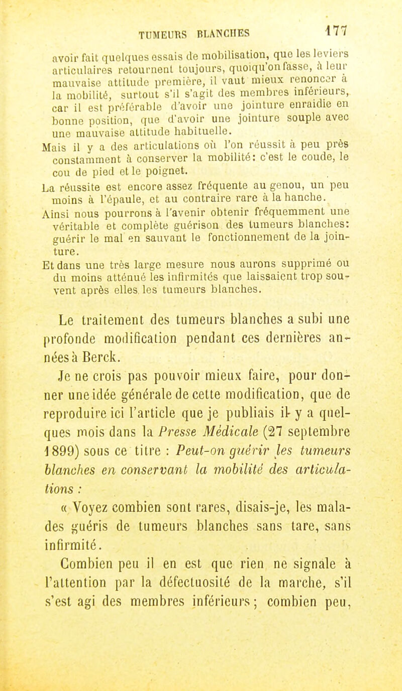 avoir fait quelques essais de mobilisation, que les leviers articulaires retournent toujours, quoiqu'on fasse, à leur mauvaise attitude première, il vaut mieux renoncer a la mobilité, surtout s'il s'agit des membres inférieurs, car il est préférable d'avoir une jointure enraidie en bonne position, que d'avoir une jointure souple aveo une mauvaise attitude habituelle. Mais il y a des articulations où l'on réussit à peu près constamment à conserver la mobilité: c'est le coude, le cou de pied et le poignet. La réussite est encore assez fréquente au genou, un peu moins à l'épaule, et au contraire rare à la hanche. Ainsi nous pourrons à l'avenir obtenir fréquemment une véritable et complète guérison des tumeurs blanches: guérir le mal en sauvant le fonctionnement de la join- ture. Et dans une très large mesure nous aurons supprimé ou du moins atténué les infirmités que laissaient trop sou^ vent après elles, les tumeurs blanches. Le traitement des tumeurs blanches a subi une profonde modification pendant ces dernières an- nées à Berck. Je ne crois pas pouvoir mieux faire, pour don- ner une idée générale de cette modification, que de reproduire ici l'article que je publiais il- y a quel- ques mois dans la Presse Médicale (27 septembre 4 899) sous ce titre : Peut-on guérir les tumeurs blanches en conservant la mobilité des articula- tions : « Voyez combien sont rares, disais-je, les mala- des guéris de tumeurs blanches sans tare, sans infirmité. Combien peu il en est que rien ne signale à l'attention par la défectuosité de la marche, s'il s'est agi des membres inférieurs; combien peu,